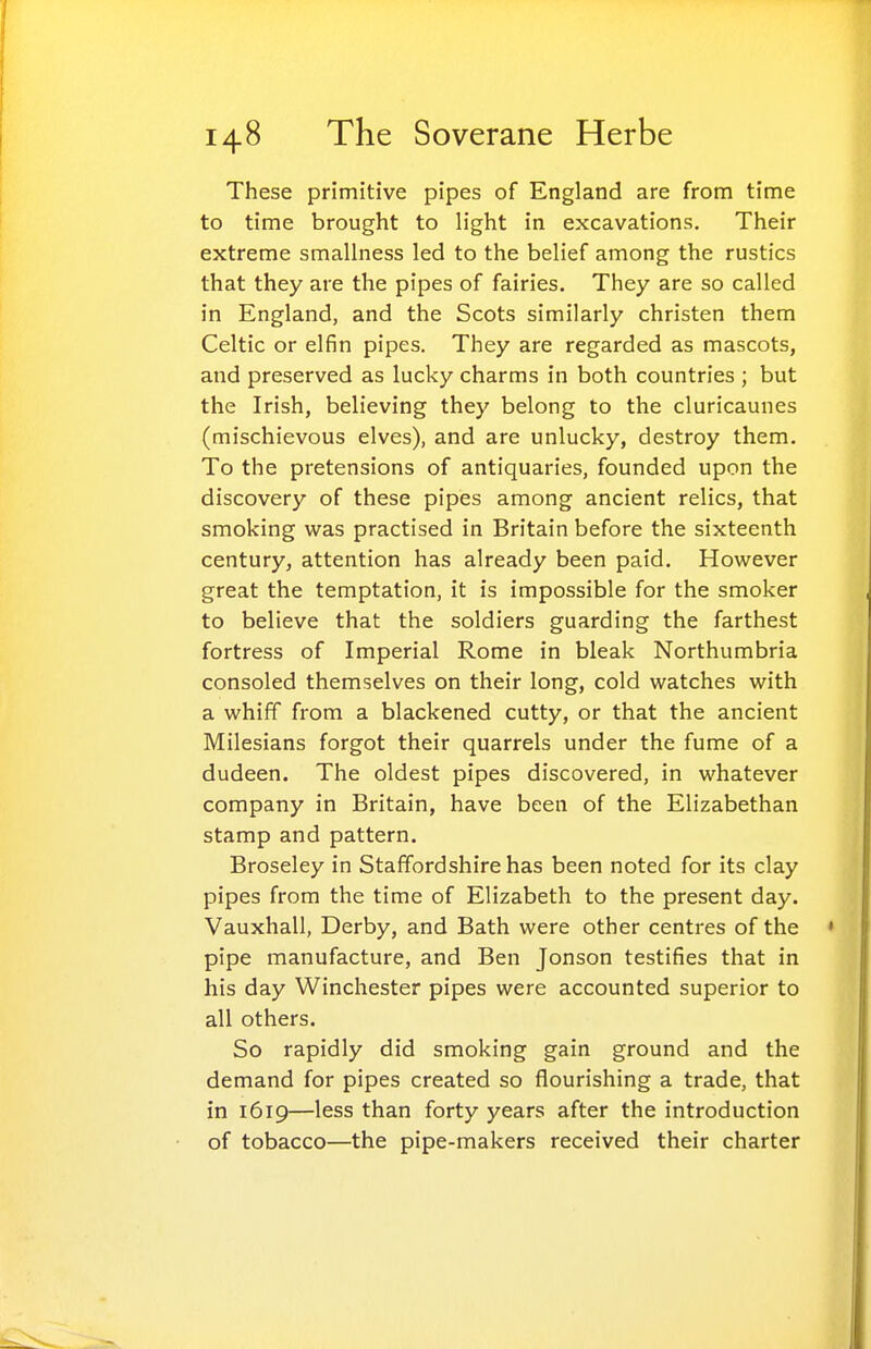 These primitive pipes of England are from time to time brought to light in excavations. Their extreme smallness led to the belief among the rustics that they are the pipes of fairies. They are so called in England, and the Scots similarly christen them Celtic or elfin pipes. They are regarded as mascots, and preserved as lucky charms in both countries ; but the Irish, believing they belong to the cluricaunes (mischievous elves), and are unlucky, destroy them. To the pretensions of antiquaries, founded upon the discovery of these pipes among ancient relics, that smoking was practised in Britain before the sixteenth century, attention has already been paid. However great the temptation, it is impossible for the smoker to believe that the soldiers guarding the farthest fortress of Imperial Rome in bleak Northumbria consoled themselves on their long, cold watches with a whiff from a blackened cutty, or that the ancient Milesians forgot their quarrels under the fume of a dudeen. The oldest pipes discovered, in whatever company in Britain, have been of the Elizabethan stamp and pattern. Broseley in Staffordshire has been noted for its clay pipes from the time of Elizabeth to the present day. Vauxhall, Derby, and Bath were other centres of the pipe manufacture, and Ben Jonson testifies that in his day Winchester pipes were accounted superior to all others. So rapidly did smoking gain ground and the demand for pipes created so flourishing a trade, that in 1619—less than forty years after the introduction of tobacco—the pipe-makers received their charter