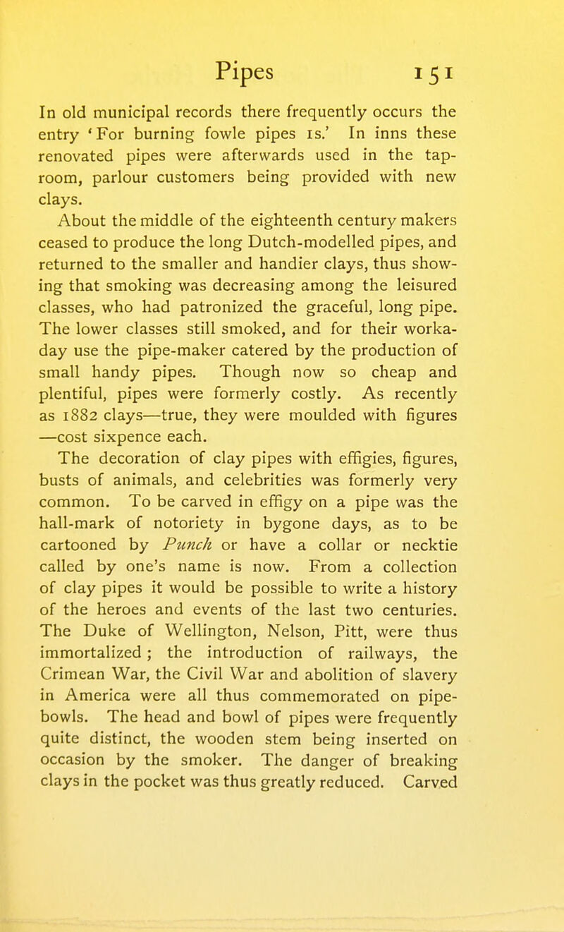 In old municipal records there frequently occurs the entry 'For burning fowle pipes is.' In inns these renovated pipes were afterwards used in the tap- room, parlour customers being provided with new clays. About the middle of the eighteenth century makers ceased to produce the long Dutch-modelled pipes, and returned to the smaller and handier clays, thus show- ing that smoking was decreasing among the leisured classes, who had patronized the graceful, long pipe. The lower classes still smoked, and for their worka- day use the pipe-maker catered by the production of small handy pipes. Though now so cheap and plentiful, pipes were formerly costly. As recently as 1882 clays—true, they were moulded with figures —cost sixpence each. The decoration of clay pipes with effigies, figures, busts of animals, and celebrities was formerly very common. To be carved in effigy on a pipe was the hall-mark of notoriety in bygone days, as to be cartooned by Punch or have a collar or necktie called by one's name is now. From a collection of clay pipes it would be possible to write a history of the heroes and events of the last two centuries. The Duke of Wellington, Nelson, Pitt, were thus immortalized ; the introduction of railways, the Crimean War, the Civil War and abolition of slavery in America were all thus commemorated on pipe- bowls. The head and bowl of pipes were frequently quite distinct, the wooden stem being inserted on occasion by the smoker. The danger of breaking clays in the pocket was thus greatly reduced. Carved