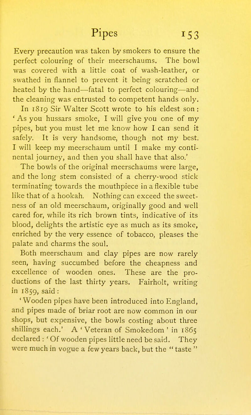 Every precaution was taken by smokers to ensure the perfect colouring of their meerschaums. The bowl was covered with a little coat of wash-leather, or swathed in flannel to prevent it being scratched or heated by the hand—fatal to perfect colouring—and the cleaning was entrusted to competent hands only. In 1819 Sir Walter Scott wrote to his eldest son : * As you hussars smoke, I will give you one of my pipes, but you must let me know how I can send it safely. It is very handsome, though not my best. I will keep my meerschaum until I make my conti- nental journey, and then you shall have that also.' The bowls of the original meerschaums were large, and the long stem consisted of a cherry-wood stick terminating towards the mouthpiece in a flexible tube like that of a hookah. Nothing can exceed the sweet- ness of an old meerschaum, originally good and well cared for, while its rich brown tints, indicative of its blood, delights the artistic eye as much as its smoke, enriched by the very essence of tobacco, pleases the palate and charms the soul. Both meerschaum and clay pipes are now rarely seen, having succumbed before the cheapness and excellence of wooden ones. These are the pro- ductions of the last thirty years. Fairholt, writing in 1859, said : ' Wooden pipes have been introduced into England, and pipes made of briar root are now common in our shops, but expensive, the bowls costing about three shillings each.' A 'Veteran of Smokedom ' in 1865 declared : ' Of wooden pipes little need be said. They were much in vogue a few years back, but the  taste 