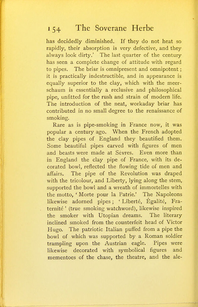 has decidedly diminished. If they do not heat so rapidly, their absorption is very defective, and they always look dirty.' The last quarter of the century has seen a complete change of attitude with regard to pipes. The briar is omnipresent and omnipotent; it is practically indestructible, and in appearance is equally superior to the clay, which with the meer- schaum is essentially a reclusive and philosophical pipe, unfitted for the rush and strain of modern life. The introduction of the neat, workaday briar has contributed in no small degree to the renaissance of smoking. Rare as is pipe-smoking in France now, it was popular a century ago. When the French adopted the clay pipes of England they beautified them. Some beautiful pipes carved with figures of men and beasts were made at Sevres. Even more than in England the clay pipe of France, with its de- corated bowl, reflected the flowing tide of men and affairs. The pipe of the Revolution was draped with the tricolour, and Liberty, lying along the stem, supported the bowl and a wreath of immortelles with the motto, ' Morte pour la Patrie.' The Napoleons likewise adorned pipes; * Libert^, Egalit^, Fra- ternite ' (true smoking watchword), likewise inspired the smoker with Utopian dreams. The literary inclined smoked from the counterfeit head of Victor Hugo. The patriotic Italian puffed from a pipe the bowl of which was supported by a Roman soldier trampling upon the Austrian eagle. Pipes were likewise decorated with symbolical figures and mementoes of the chase, the theatre, and the ale-