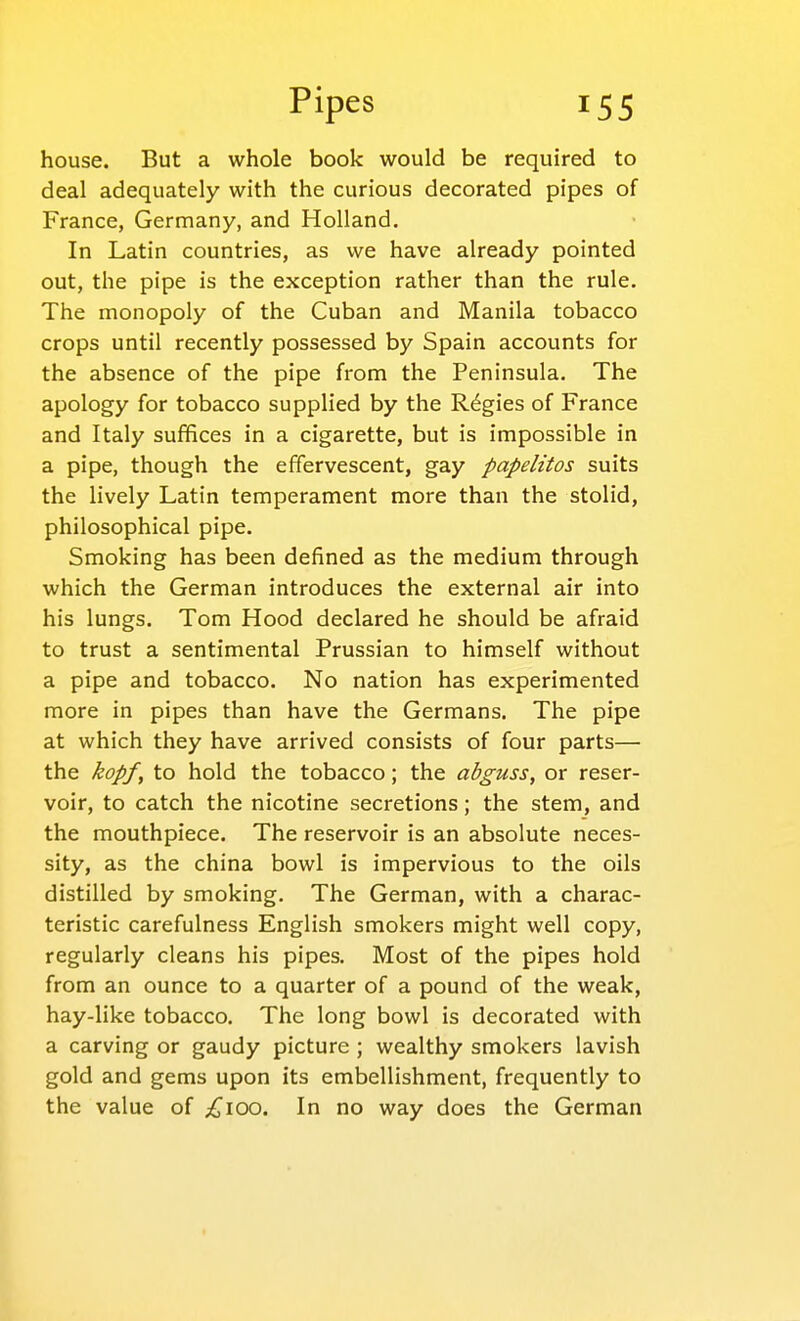 house. But a whole book would be required to deal adequately with the curious decorated pipes of France, Germany, and Holland. In Latin countries, as we have already pointed out, the pipe is the exception rather than the rule. The monopoly of the Cuban and Manila tobacco crops until recently possessed by Spain accounts for the absence of the pipe from the Peninsula. The apology for tobacco supplied by the Regies of France and Italy sufiflces in a cigarette, but is impossible in a pipe, though the effervescent, gay papelitos suits the lively Latin temperament more than the stolid, philosophical pipe. Smoking has been defined as the medium through which the German introduces the external air into his lungs. Tom Hood declared he should be afraid to trust a sentimental Prussian to himself without a pipe and tobacco. No nation has experimented more in pipes than have the Germans. The pipe at which they have arrived consists of four parts— the kopf, to hold the tobacco; the abguss, or reser- voir, to catch the nicotine secretions; the stem, and the mouthpiece. The reservoir is an absolute neces- sity, as the china bowl is impervious to the oils distilled by smoking. The German, with a charac- teristic carefulness English smokers might well copy, regularly cleans his pipes. Most of the pipes hold from an ounce to a quarter of a pound of the weak, hay-like tobacco. The long bowl is decorated with a carving or gaudy picture ; wealthy smokers lavish gold and gems upon its embellishment, frequently to the value of ;^^ioo. In no way does the German