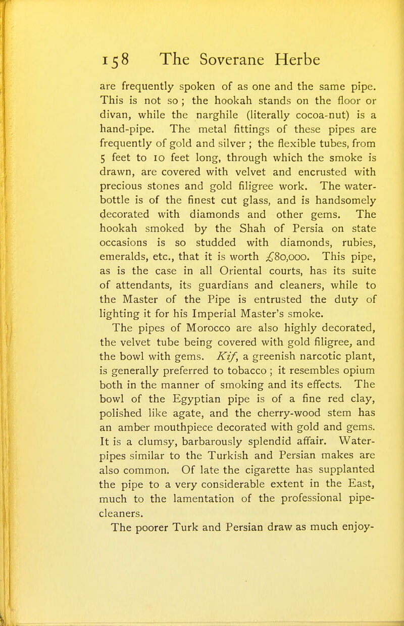 are frequently spoken of as one and the same pipe. This is not so ; the hookah stands on the floor or divan, while the narghile (literally cocoa-nut) is a hand-pipe. The metal fittings of these pipes are frequently of gold and silver ; the flexible tubes, from 5 feet to 10 feet long, through which the smoke is drawn, are covered with velvet and encrusted with precious stones and gold filigree work. The water- bottle is of the finest cut glass, and is handsomely decorated with diamonds and other gems. The hookah smoked by the Shah of Persia on state occasions is so studded with diamonds, rubies, emeralds, etc., that it is worth ;£8o,ooo. This pipe, as is the case in all Oriental courts, has its suite of attendants, its guardians and cleaners, while to the Master of the Pipe is entrusted the duty of lighting it for his Imperial Master's smoke. The pipes of Morocco are also highly decorated, the velvet tube being covered with gold filigree, and the bowl with gems. Kif, a greenish narcotic plant, is generally preferred to tobacco ; it resembles opium both in the manner of smoking and its effects. The bowl of the Egyptian pipe is of a fine red clay, polished like agate, and the cherry-wood stem has an amber mouthpiece decorated with gold and gems. It is a clumsy, barbarously splendid affair. Water- pipes similar to the Turkish and Persian makes are also common. Of late the cigarette has supplanted the pipe to a very considerable extent in the East, much to the lamentation of the professional pipe- cleaners. The poorer Turk and Persian draw as much enjoy-