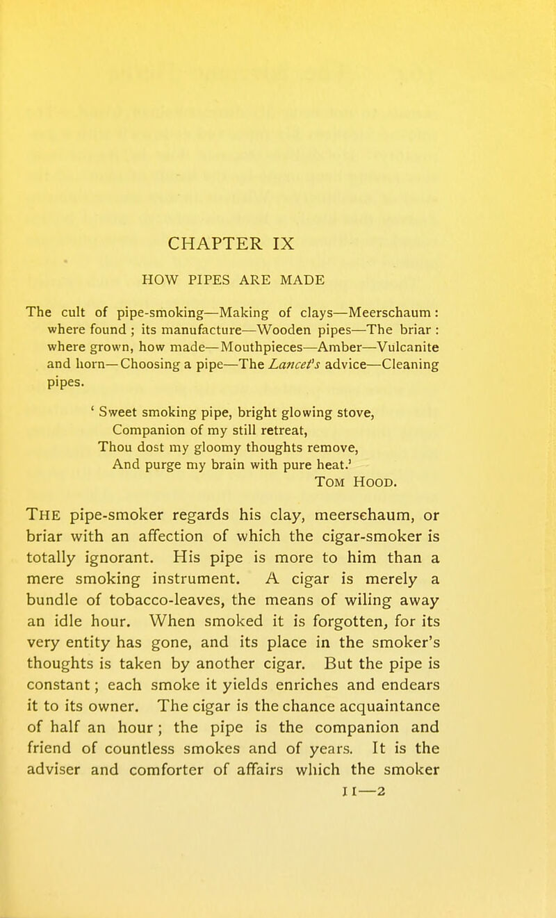 HOW PIPES ARE MADE The cult of pipe-smoking—Making of clays—Meerschaum : where found ; its manufacture—Wooden pipes—The briar : where grown, how made—Mouthpieces—Amber—Vulcanite and horn—Choosing a pipe—The Lancefs advice—Cleaning pipes. ' Sweet smoking pipe, bright glowing stove, Companion of my still retreat, Thou dost my gloomy thoughts remove. And purge my brain with pure heat.' Tom Hood. The pipe-smoker regards his clay, meerschaum, or briar with an affection of which the cigar-smoker is totally ignorant. His pipe is more to him than a mere smoking instrument. A cigar is merely a bundle of tobacco-leaves, the means of wiling away an idle hour. When smoked it is forgotten, for its very entity has gone, and its place in the smoker's thoughts is taken by another cigar. But the pipe is constant; each smoke it yields enriches and endears it to its owner. The cigar is the chance acquaintance of half an hour; the pipe is the companion and friend of countless smokes and of years. It is the adviser and comforter of affairs which the smoker 11—2