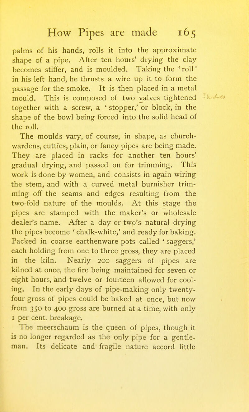 palms of his hands, rolls it into the approximate shape of a pipe. After ten hours' drying the clay becomes stiffer, and is moulded. Taking the 'roll' in his left hand, he thrusts a wire up it to form the passage for the smoke. It is then placed in a metal mould. This is composed of two valves tightened ■k.^.'^c^ together with a screw, a ' stopper,' or block, in the shape of the bowl being forced into the solid head of the roll. The moulds vary, of course, in shape, as church- wardens, cutties, plain, or fancy pipes are being made. They are placed in racks for another ten hours' gradual drying, and passed on for trimming. This work is done by women, and consists in again wiring the stem, and with a curved metal burnisher trim- ming off the seams and edges resulting from the two-fold nature of the moulds. At this stage the pipes are stamped with the maker's or wholesale dealer's name. After a day or two's natural drying the pipes become 'chalk-white,' and ready for baking. Packed in coarse earthenware pots called ' saggers,' each holding from one to three gross, they are placed in the kiln. Nearly 200 saggers of pipes are kilned at once, the fire being maintained for seven or eight hours, and twelve or fourteen allowed for cool- ing. In the early days of pipe-making only twenty- four gross of pipes could be baked at once, but now from 350 to 400 gross are burned at a time, with only I per cent, breakage. The meerschaum is the queen of pipes, though it is no longer regarded as the only pipe for a gentle- man. Its delicate and fragile nature accord little