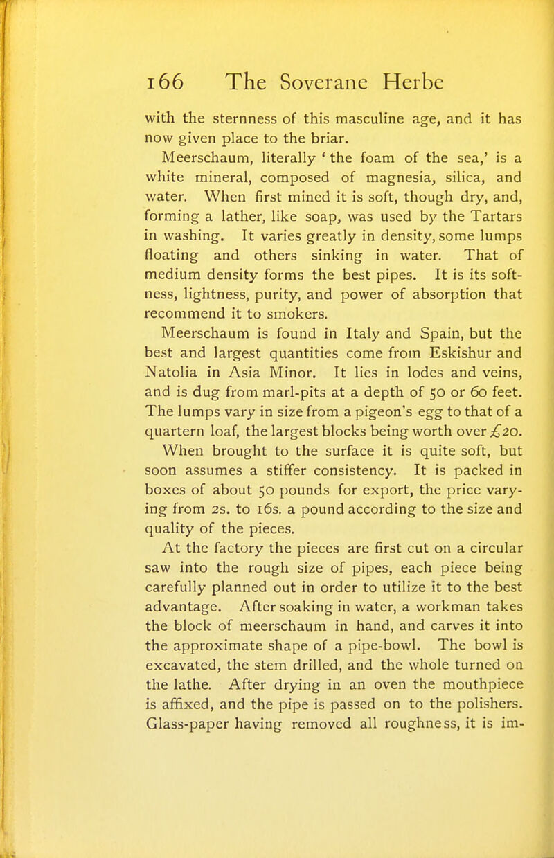 with the sternness of this mascuh'ne age, and it has now given place to the briar. Meerschaum, literally * the foam of the sea,' is a white mineral, composed of magnesia, silica, and water. When first mined it is soft, though dry, and, forming a lather, like soap, was used by the Tartars in washing. It varies greatly in density, some lumps floating and others sinking in water. That of medium density forms the best pipes. It is its soft- ness, lightness, purity, and power of absorption that recommend it to smokers. Meerschaum is found in Italy and Spain, but the best and largest quantities come from Eskishur and Natolia in Asia Minor. It lies in lodes and veins, and is dug from marl-pits at a depth of 50 or 60 feet. The lumps vary in size from a pigeon's egg to that of a quartern loaf, the largest blocks being worth over £20. When brought to the surface it is quite soft, but soon assumes a stififer consistency. It is packed in boxes of about 50 pounds for export, the price vary- ing from 2s. to i6s. a pound according to the size and quality of the pieces. At the factory the pieces are first cut on a circular saw into the rough size of pipes, each piece being carefully planned out in order to utilize it to the best advantage. After soaking in water, a workman takes the block of meerschaum in hand, and carves it into the approximate shape of a pipe-bowl. The bowl is excavated, the stem drilled, and the whole turned on the lathe. After drying in an oven the mouthpiece is affixed, and the pipe is passed on to the polishers. Glass-paper having removed all roughness, it is im-