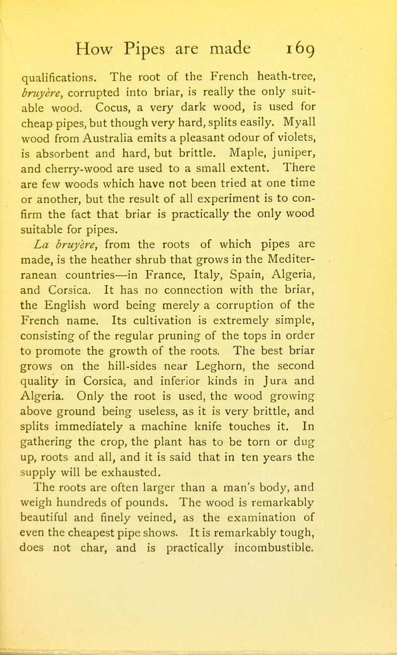 qualifications. The root of the French heath-tree, bniyere, corrupted into briar, is really the only suit- able wood. Cocus, a very dark wood, is used for cheap pipes, but though very hard, splits easily. Myall wood from Australia emits a pleasant odour of violets, is absorbent and hard, but brittle. Maple, juniper, and cherry-wood are used to a small extent. There are few woods which have not been tried at one time or another, but the result of all experiment is to con- firm the fact that briar is practically the only wood suitable for pipes. La bruylre, from the roots of which pipes are made, is the heather shrub that grows in the Mediter- ranean countries—in France, Italy, Spain, Algeria, and Corsica. It has no connection with the briar, the English word being merely a corruption of the French name. Its cultivation is extremely simple, consisting of the regular pruning of the tops in order to promote the growth of the roots. The best briar grows on the hill-sides near Leghorn, the second quality in Corsica, and inferior kinds in Jura and Algeria. Only the root is used, the wood growing above ground being useless, as it is very brittle, and splits immediately a machine knife touches it. In gathering the crop, the plant has to be torn or dug up, roots and all, and it is said that in ten years the supply will be exhausted. The roots are often larger than a man's body, and weigh hundreds of pounds. The wood is remarkably beautiful and finely veined, as the examination of even the cheapest pipe shows. It is remarkably tough, does not char, and is practically incombustible.