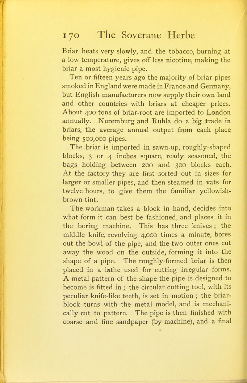 Briar heats very slowly, and the tobacco, burning at a low temperature, gives off less nicotine, making the briar a most hygienic pipe. Ten or fifteen years ago the majority of briar pipes smoked in England were made in France and Germany, but English manufacturers now supply their own land and other countries with briars at cheaper prices. About 400 tons of briar-root are imported to London annually. Nuremburg and Ruhla do a big trade in briars, the average annual output from each place being 500,000 pipes. The briar is imported in sawn-up, roughly-shaped blocks, 3 or 4 inches square, ready seasoned, the bags holding between 200 and 300 blocks each. At the factory they are first sorted out in sizes for larger or smaller pipes, and then steamed in vats for twelve hours, to give them the familiar yellowish- brown tint. The workman takes a block in hand, decides into what form it can best be fashioned, and places it in the boring machine. This has three knives ; the middle knife, revolving 4,000 times a minute, bores out the bowl of the pipe, and the two outer ones cut away the wood on the outside, forming it into the shape of a pipe. The roughly-formed briar is then placed in a lathe used for cutting irregular forms. A metal pattern of the shape the pipe is designed to become is fitted in ; the circular cutting tool, with its peculiar knife-like teeth, is set in motion ; the briar- block turns with the metal model, and is mechani- cally cut to pattern. The pipe is then finished with coarse and fine sandpaper (by machine), and a final