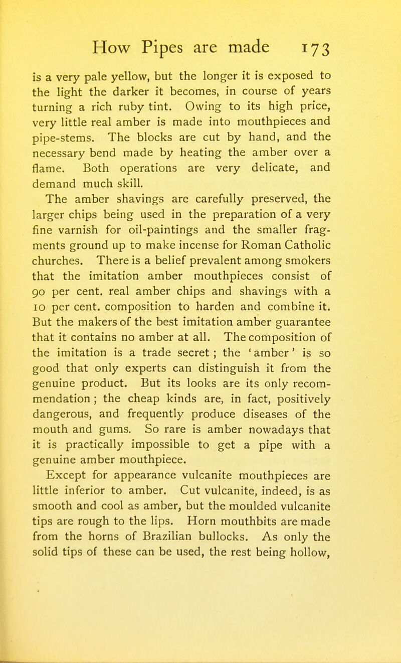 is a very pale yellow, but the longer it is exposed to the light the darker it becomes, in course of years turning a rich ruby tint. Owing to its high price, very little real amber is made into mouthpieces and pipe-stems. The blocks are cut by hand, and the necessary bend made by heating the amber over a flame. Both operations are very delicate, and demand much skill. The amber shavings are carefully preserved, the larger chips being used in the preparation of a very fine varnish for oil-paintings and the smaller frag- ments ground up to make incense for Roman Catholic churches. There is a belief prevalent among smokers that the imitation amber mouthpieces consist of 90 per cent, real amber chips and shavings with a 10 per cent, composition to harden and combine it. But the makers of the best imitation amber guarantee that it contains no amber at all. The composition of the imitation is a trade secret; the ' amber' is so good that only experts can distinguish it from the genuine product. But its looks are its only recom- mendation ; the cheap kinds are, in fact, positively dangerous, and frequently produce diseases of the mouth and gums. So rare is amber nowadays that it is practically impossible to get a pipe with a genuine amber mouthpiece. Except for appearance vulcanite mouthpieces are little inferior to amber. Cut vulcanite, indeed, is as smooth and cool as amber, but the moulded vulcanite tips are rough to the lips. Horn mouthbits are made from the horns of Brazilian bullocks. As only the solid tips of these can be used, the rest being hollow,