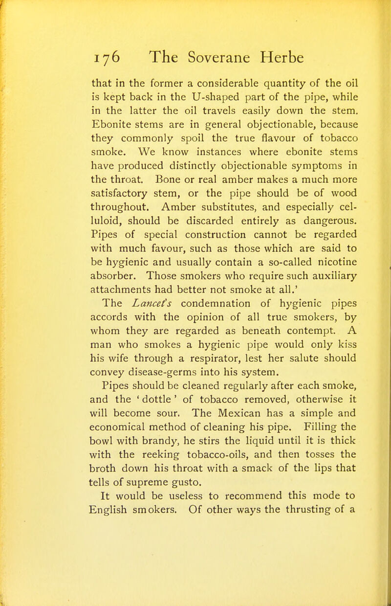 that in the former a considerable quantity of the oil is kept back in the U-shaped part of the pipe, while in the latter the oil travels easily down the stem. Ebonite stems are in general objectionable, because they commonly spoil the true flavour of tobacco smoke. We know instances where ebonite stems have produced distinctly objectionable symptoms in the throat. Bone or real amber makes a much more satisfactory stem, or the pipe should be of wood throughout. Amber substitutes, and especially cel- luloid, should be discarded entirely as dangerous. Pipes of special construction cannot be regarded with much favour, such as those which are said to be hygienic and usually contain a so-called nicotine absorber. Those smokers who require such auxiliary attachments had better not smoke at all.' The Lancet's condemnation of hygienic pipes accords with the opinion of all true smokers, by whom they are regarded as beneath contempt. A man who smokes a hygienic pipe would only kiss his wife through a respirator, lest her salute should convey disease-germs into his system. Pipes should be cleaned regularly after each smoke, and the ' dottle ' of tobacco removed, otherwise it will become sour. The Mexican has a simple and economical method of cleaning his pipe. Filling the bowl with brandy, he stirs the liquid until it is thick with the reeking tobacco-oils, and then tosses the broth down his throat with a smack of the lips that tells of supreme gusto. It would be useless to recommend this mode to English smokers. Of other ways the thrusting of a