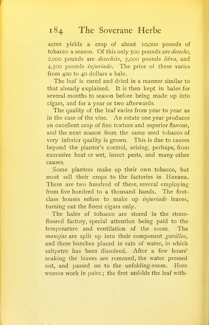 acres yields a crop of about 10,000 pounds of tobacco a season. Of this only 500 pounds are desecho, 2,000 pounds are desechito, 3,000 pounds libra, and 4,500 pounds injtiriado. The price of these varies from 400 to 40 dollars a bale. The leaf is cured and dried in a manner similar to that already explained. It is then kept in bales for several months to season before being made up into cigars, and for a year or two afterwards. The quality of the leaf varies from year to year as in the case of the vine. An estate one year produces an excellent crop of fine texture and superior flavour, and the next season from the same seed tobacco of very inferior quality is grown. This is due to causes beyond the planter's control, arising, perhaps, from excessive heat or wet, insect pests, and many other causes. Some planters make up their own tobacco, but most sell their crops to the factories in Havana. There are two hundred of these, several employing from five hundred to a thousand hands. The first- class houses refuse to make up injuriado leaves, turning out the finest cigars only. The bales of tobacco are stored in the stone- floored factory, special attention being paid to the temperature and ventilation of the room. The manojas are split up into their component gavillas, and these bunches placed in vats of water, in which saltpetre has been dissolved. After a few hours' soaking the leaves are removed, the water pressed out, and passed on to the unfolding-room. Here women work in pairs ; the first unfolds the leaf with-