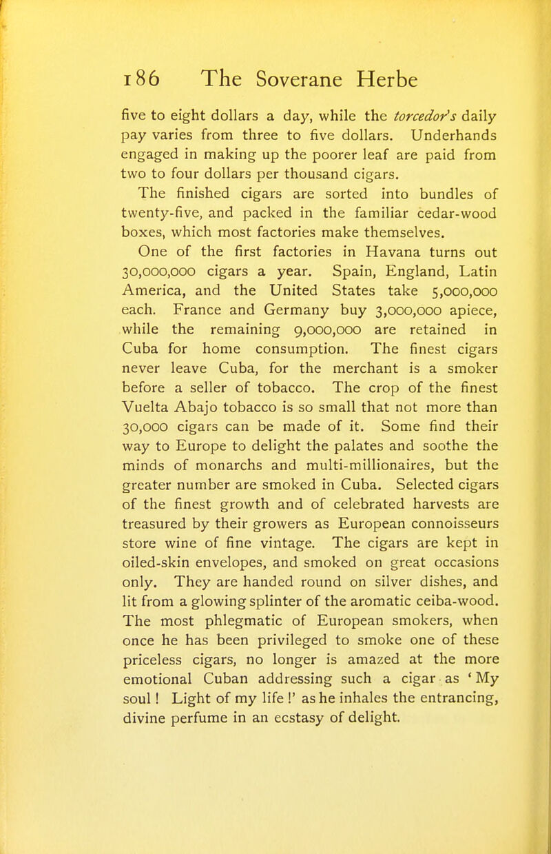 five to eight dollars a day, while the torcedor's daily pay varies from three to five dollars. Underhands engaged in making up the poorer leaf are paid from two to four dollars per thousand cigars. The finished cigars are sorted into bundles of twenty-five, and packed in the familiar cedar-wood boxes, which most factories make themselves. One of the first factories in Havana turns out 30,000,000 cigars a year. Spain, England, Latin America, and the United States take 5,000,000 each. France and Germany buy 3,000,000 apiece, while the remaining 9,000,000 are retained in Cuba for home consumption. The finest cigars never leave Cuba, for the merchant is a smoker before a seller of tobacco. The crop of the finest Vuelta Abajo tobacco is so small that not more than 30,000 cigars can be made of it. Some find their way to Europe to delight the palates and soothe the minds of monarchs and multi-millionaires, but the greater number are smoked in Cuba. Selected cigars of the finest growth and of celebrated harvests are treasured by their growers as European connoisseurs store wine of fine vintage. The cigars are kept in oiled-skin envelopes, and smoked on great occasions only. They are handed round on silver dishes, and lit from a glowing splinter of the aromatic ceiba-wood. The most phlegmatic of European smokers, when once he has been privileged to smoke one of these priceless cigars, no longer is amazed at the more emotional Cuban addressing such a cigar as ' My soul! Light of my life 1' as he inhales the entrancing, divine perfume in an ecstasy of delight.