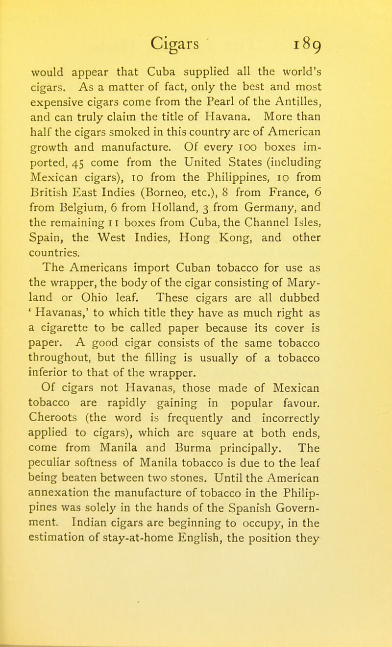 would appear that Cuba supplied all the world's cigars. As a matter of fact, only the best and most expensive cigars come from the Pearl of the Antilles, and can truly claim the title of Havana. More than half the cigars smoked in this country are of American growth and manufacture. Of every 100 boxes im- ported, 45 come from the United States (including Mexican cigars), 10 from the Philippines, 10 from British East Indies (Borneo, etc.), 8 from France, 6 from Belgium, 6 from Holland, 3 from Germany, and the remaining 11 boxes from Cuba, the Channel Isles, Spain, the West Indies, Hong Kong, and other countries. The Americans import Cuban tobacco for use as the wrapper, the body of the cigar consisting of Mary- land or Ohio leaf. These cigars are all dubbed ' Havanas,' to which title they have as much right as a cigarette to be called paper because its cover is paper. A good cigar consists of the same tobacco throughout, but the filling is usually of a tobacco inferior to that of the wrapper. Of cigars not Havanas, those made of Mexican tobacco are rapidly gaining in popular favour. Cheroots (the word is frequently and incorrectly applied to cigars), which are square at both ends, come from Manila and Burma principally. The peculiar softness of Manila tobacco is due to the leaf being beaten between two stones. Until the American annexation the manufacture of tobacco in the Philip- pines was solely in the hands of the Spanish Govern- ment. Indian cigars are beginning to occupy, in the estimation of stay-at-home English, the position they