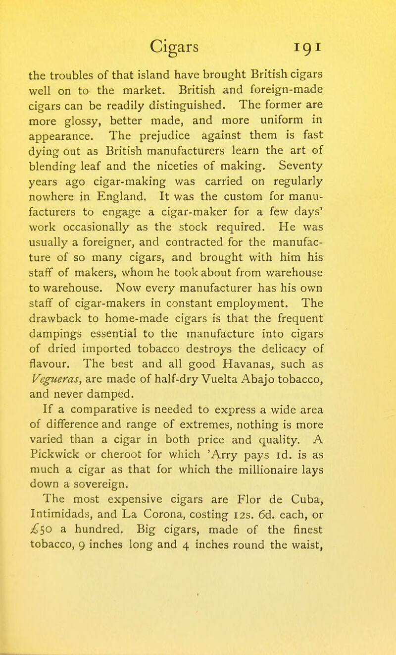 the troubles of that island have brought British cigars well on to the market. British and foreign-made cigars can be readily distinguished. The former are more glossy, better made, and more uniform in appearance. The prejudice against them is fast dying out as British manufacturers learn the art of blending leaf and the niceties of making. Seventy years ago cigar-making was carried on regularly nowhere in England. It was the custom for manu- facturers to engage a cigar-maker for a few days' work occasionally as the stock required. He was usually a foreigner, and contracted for the manufac- ture of so many cigars, and brought with him his staff of makers, whom he took about from warehouse to warehouse. Now every manufacturer has his own staff of cigar-makers in constant employment. The drawback to home-made cigars is that the frequent dampings essential to the manufacture into cigars of dried imported tobacco destroys the delicacy of flavour. The best and all good Havanas, such as Vegueras, are made of half-dry Vuelta Abajo tobacco, and never damped. If a comparative is needed to express a wide area of difference and range of extremes, nothing is more varied than a cigar in both price and quality. A Pickwick or cheroot for which 'Arry pays id. is as much a cigar as that for which the millionaire lays down a sovereign. The most expensive cigars are Flor de Cuba, Intimidads, and La Corona, costing 12s. 6d. each, or ^50 a hundred. Big cigars, made of the finest tobacco, 9 inches long and 4 inches round the waist,