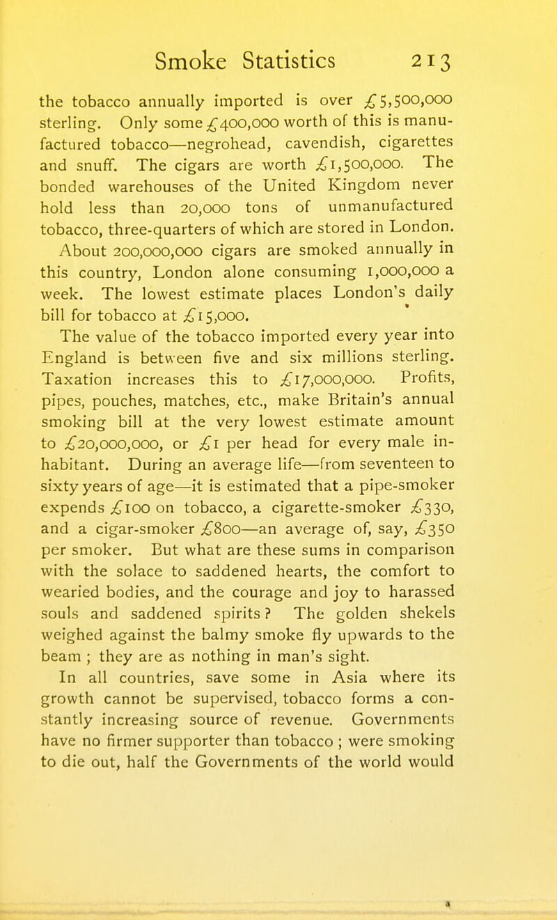 the tobacco annually imported is over 5,500,000 sterling. Only some 400,000 worth of this is manu- factured tobacco—negrohead, cavendish, cigarettes and snuff. The cigars are worth 500,000. The bonded warehouses of the United Kingdom never hold less than 20,000 tons of unmanufactured tobacco, three-quarters of which are stored in London. About 200,000,000 cigars are smoked annually in this country, London alone consuming 1,000,000 a week. The lowest estimate places London's daily bill for tobacco at ^fi5,000. The value of the tobacco imported every year into England is between five and six millions sterling. Taxation increases this to 17,000,000. Profits, pipes, pouches, matches, etc., make Britain's annual smoking bill at the very lowest estimate amount to ;^20,000,000, or £1 per head for every male in- habitant. During an average life—from seventeen to sixty years of age—it is estimated that a pipe-smoker expends ^100 on tobacco, a cigarette-smoker ;^330, and a cigar-smoker .^800—an average of, say, £2,^0 per smoker. But what are these sums in comparison with the solace to saddened hearts, the comfort to wearied bodies, and the courage and joy to harassed souls and saddened spirits ? The golden shekels weighed against the balmy smoke fly upwards to the beam ; they are as nothing in man's sight. In all countries, save some in Asia where its growth cannot be supervised, tobacco forms a con- stantly increasing source of revenue. Governments have no firmer supporter than tobacco ; were smoking to die out, half the Governments of the world would