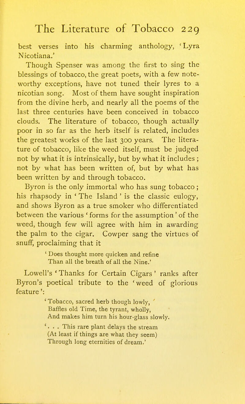 best verses into his charming anthology, 'Lyra Nicotiana.' Though Spenser was among the first to sing the blessings of tobacco, the great poets, with a few note- worthy exceptions, have not tuned their lyres to a nicotian song. Most of them have sought inspiration from the divine herb, and nearly all the poems of the last three centuries have been conceived in tobacco clouds. The literature of tobacco, though actually poor in so far as the herb itself is related, includes the greatest works of the last 300 years. The litera- ture of tobacco, like the weed itself, must be judged not by what it is intrinsically, but by what it includes ; not by what has been written of, but by what has been written by and through tobacco. Byron is the only immortal who has sung tobacco; his rhapsody in ' The Island ' is the classic eulogy, and shows Byron as a true smoker who differentiated between the various ' forms for the assumption' of the weed, though few will agree with him in awarding the palm to the cigar. Cowper sang the virtues of snuff, proclaiming that it ' Does thought more quicken and refine Than all the breath of all the Nine.' Lowell's * Thanks for Certain Cigars ' ranks after Byron's poetical tribute to the 'weed of glorious feature': ' Tobacco, sacred herb though lowly, ' Baffles old Time, the tyrant, wholly, And makes him turn his hour-glass slowly. '. . . This rare plant delays the stream (At least if things are what they seem) Through long eternities of dream.'