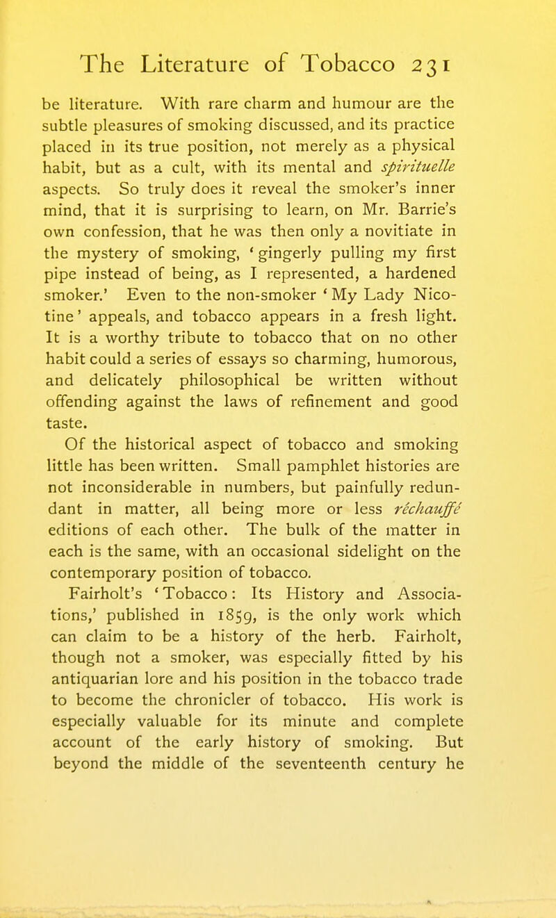 be literature. With rare charm and humour are the subtle pleasures of smoking discussed, and its practice placed in its true position, not merely as a physical habit, but as a cult, with its mental and spirituelle aspects. So truly does it reveal the smoker's inner mind, that it is surprising to learn, on Mr. Barrie's own confession, that he was then only a novitiate in the mystery of smoking, ' gingerly pulling my first pipe instead of being, as I represented, a hardened smoker.' Even to the non-smoker ' My Lady Nico- tine ' appeals, and tobacco appears in a fresh light. It is a worthy tribute to tobacco that on no other habit could a series of essays so charming, humorous, and delicately philosophical be written without offending against the laws of refinement and good taste. Of the historical aspect of tobacco and smoking little has been written. Small pamphlet histories are not inconsiderable in numbers, but painfully redun- dant in matter, all being more or less rechauffe editions of each other. The bulk of the matter in each is the same, with an occasional sidelight on the contemporary position of tobacco. Fairholt's ' Tobacco: Its History and Associa- tions,' published in 1859, is the only work which can claim to be a history of the herb. Fairholt, though not a smoker, was especially fitted by his antiquarian lore and his position in the tobacco trade to become the chronicler of tobacco. His work is especially valuable for its minute and complete account of the early history of smoking. But beyond the middle of the seventeenth century he