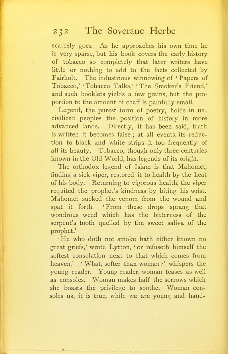 scarcely goes. As he approaches his own time he is very sparse, but his book covers the early history of tobacco so completely that later writers have little or nothing to add to the facts collected by Fairholt. The industrious winnowing of ' Papers of Tobacco,' ' Tobacco Talks,' * The Smoker's Friend,' and such booklets yields a few grains, but the pro- portion to the amount of chaff is painfully small. Legend, the purest form of poetry, holds in un- civilized peoples the position of history in more advanced lands. Directly, it has been said, truth is written it becomes false ; at all events, its reduc- tion to black and white strips it too frequently of all its beauty. Tobacco, though only three centuries known in the Old World, has legends of its origin. The orthodox legend of Islam is that Mahomet, finding a sick viper, restored it to health by the heat of his body. Returning to vigorous health, the viper requited the prophet's kindness by biting his wrist. Mahomet sucked the venom from the wound and spat it forth. 'From these drops sprang that wondrous weed which has the bitterness of the serpent's tooth quelled by the sweet saliva of the prophet.' ' He who doth not smoke hath either known no great griefs,' wrote Lytton, ' or refuseth himself the softest consolation next to that which comes from heaven.' ' What, softer than woman ?' whispers the young reader. Young reader, woman teases as well as consoles. Woman makes half the sorrows which she boasts the privilege to soothe. Woman con- soles us, it is true, while we are young and hand-