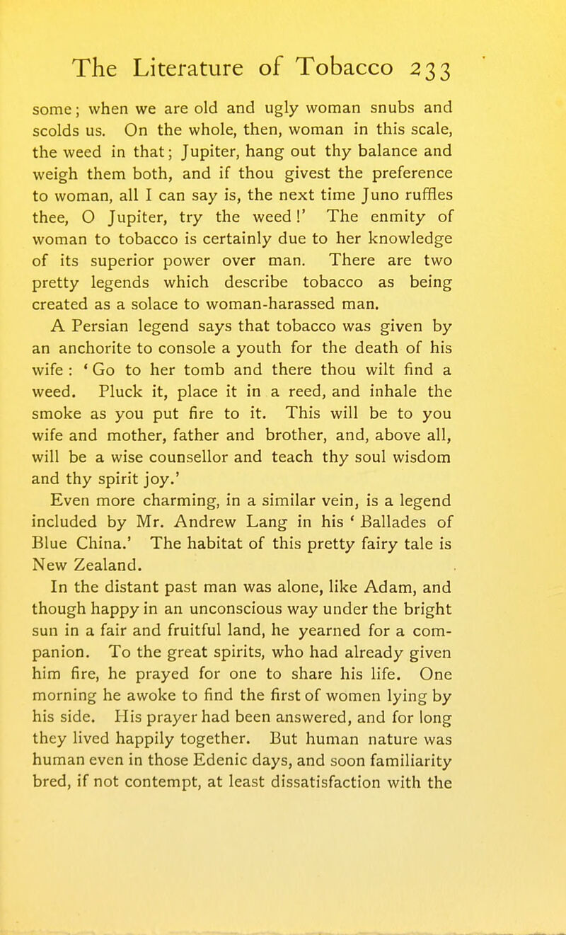 some; when we are old and ugly woman snubs and scolds us. On the whole, then, woman in this scale, the weed in that; Jupiter, hang out thy balance and weigh them both, and if thou givest the preference to woman, all I can say is, the next time Juno ruffles thee, O Jupiter, try the weed!' The enmity of woman to tobacco is certainly due to her knowledge of its superior power over man. There are two pretty legends which describe tobacco as being created as a solace to woman-harassed man. A Persian legend says that tobacco was given by an anchorite to console a youth for the death of his wife : ' Go to her tomb and there thou wilt find a weed. Pluck it, place it in a reed, and inhale the smoke as you put fire to it. This will be to you wife and mother, father and brother, and, above all, will be a wise counsellor and teach thy soul wisdom and thy spirit joy.' Even more charming, in a similar vein, is a legend included by Mr. Andrew Lang in his ' Ballades of Blue China.' The habitat of this pretty fairy tale is New Zealand. In the distant past man was alone, like Adam, and though happy in an unconscious way under the bright sun in a fair and fruitful land, he yearned for a com- panion. To the great spirits, who had already given him fire, he prayed for one to share his life. One morning he awoke to find the first of women lying by his side. His prayer had been answered, and for long they lived happily together. But human nature was human even in those Edenic days, and soon familiarity bred, if not contempt, at least dissatisfaction with the