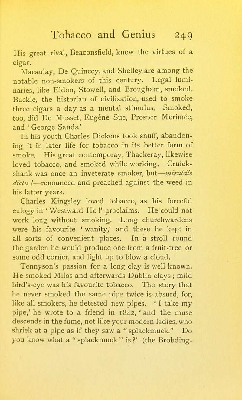 His great rival, Beaconsfield, knew the virtues of a cigar. Macaulay, De Quincey, and Shelley are among the notable non-smokers of this century. Legal lumi- naries, like Eldon, Stowell, and Brougham, smoked. Buckle, the historian of civilization, used to smoke three cigars a day as a mental stimulus. Smoked, too, did De Musset, Eugene Sue, Prosper Merim^e, and ' George Sands.' In his youth Charles Dickens took snuff, abandon- ing it in later life for tobacco in its better form of smoke. His great contemporay, Thackeray, likewise loved tobacco, and smoked while working. Cruick- shank was once an inveterate smoker, but—mirabile dictii I—renounced and preached against the weed in his latter years. Charles Kingsley loved tobacco, as his forceful eulogy in ' Westward Ho !' proclaims. He could not work long without smoking. Long churchwardens were his favourite * wanity,' and these he kept in all sorts of convenient places. In a stroll round the garden he would produce one from a fruit-tree or some odd corner, and light up to blow a cloud. Tennyson's passion for a long clay is well known. He smoked Milos and afterwards Dublin clays; mild bird's-eye was his favourite tobacco. The story that he never smoked the same pipe twice is absurd, for, like all smokers, he detested new pipes. ' I take my pipe,' he wrote to a friend in 1842, 'and the muse descends in the fume, not like your modern ladies, who shriek at a pipe as if they saw a  splackmuck. Do you know what a  splackmuck  is V (the Brobding-