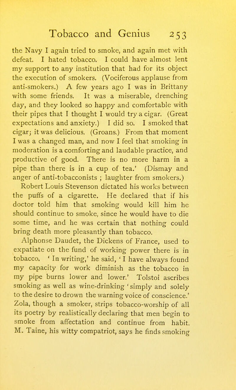 the Navy I again tried to smoke, and again met with defeat. I hated tobacco. I could have almost lent my support to any institution that had for its object the execution of smokers. (Vociferous applause from anti-smokers.) A few years ago I was in Brittany with some friends. It was a miserable, drenching day, and they looked so happy and comfortable with their pipes that I thought I would try a cigar. (Great expectations and anxiety.) I did so. I smoked that cigar; it was delicious. (Groans.) From that moment I was a changed man, and now I feel that smoking in moderation is a comforting and laudable practice, and productive of good. There is no more harm in a pipe than there is in a cup of tea.' (Dismay and anger of anti-tobacconists ; laughter from smokers.) Robert Louis Stevenson dictated his works between the puffs of a cigarette. He declared that if his doctor told him that smoking would kill him he should continue to smoke, since he would have to die some time, and he was certain that nothing could bring death more pleasantly than tobacco. Alphonse Daudet, the Dickens of France, used to expatiate on the fund of working power there is in tobacco. ' In writing,' he said, ' I have always found my capacity for work diminish as the tobacco in my pipe burns lower and lower.' Tolstoi ascribes smoking as well as wine-drinking 'simply and solely to the desire to drown the warning voice of conscience.' Zola, though a smoker, strips tobacco-worship of all its poetry by realistically declaring that men begin to smoke from affectation and continue from habit. M. Taine, his witty compatriot, says he finds smoking