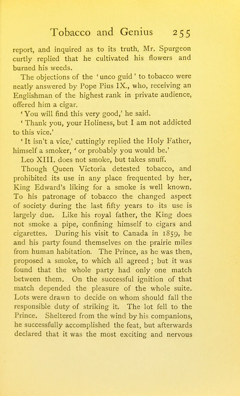 report, and inquired as to its truth, Mr. Spurgeon curtly replied that he cultivated his flowers and burned his weeds. The objections of the ' unco guid ' to tobacco were neatly answered by Pope Pius IX,, who, receiving an Englishman of the highest rank in private audience, offered him a cigar. * You will find this very good,' he said. ' Thank you, your Holiness, but I am not addicted to this vice.' ' It isn't a vice,' cuttingly replied the Holy Father, himself a smoker, ' or probably you would be.' Leo XIII. does not smoke, but takes snuff. Though Queen Victoria detested tobacco, and prohibited its use in any place frequented by her. King Edward's liking for a smoke is well known. To his patronage of tobacco the changed aspect of society during the last fifty years to its use is largely due. Like his royal father, the King does not smoke a pipe, confining himself to cigars and cigarettes. During his visit to Canada in 1859, he and his party found themselves on the prairie miles from human habitation. The Prince, as he was then, proposed a smoke, to which all agreed ; but it was found that the whole party had only one match between them. On the successful ignition of that match depended the pleasure of the whole suite. Lots were drawn to decide on whom should fall the responsible duty of striking it. The lot fell to the Prince. Sheltered from the wind by his companions, he successfully accomplished the feat, but afterwards declared that it was the most exciting and nervous