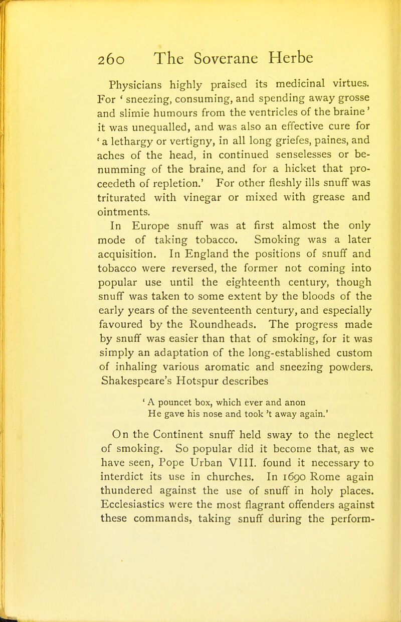 Physicians highly praised its medicinal virtues. For ' sneezing, consuming, and spending away grosse and slirnie humours from the ventricles of the braine' it was unequalled, and was also an effective cure for ' a lethargy or vertigny, in all long griefes, paines, and aches of the head, in continued senselesses or be- numming of the braine, and for a hicket that pro- ceedeth of repletion.' For other fleshly ills snuff was triturated with vinegar or mixed with grease and ointments. In Europe snuff was at first almost the only mode of taking tobacco. Smoking was a later acquisition. In England the positions of snuff and tobacco were reversed, the former not coming into popular use until the eighteenth century, though snufiT was taken to some extent by the bloods of the early years of the seventeenth century, and especially favoured by the Roundheads. The progress made by snuff was easier than that of smoking, for it was simply an adaptation of the long-established custom of inhaling various aromatic and sneezing powders. Shakespeare's Hotspur describes ' A pouncet box, which ever and anon He gave his nose and took't away again.' On the Continent snuff held sway to the neglect of smoking. So popular did it become that, as we have seen. Pope Urban VIII. found it necessary to interdict its use in churches. In 1690 Rome again thundered against the use of snuff in holy places. Ecclesiastics were the most flagrant offenders against these commands, taking snuff during the perform-