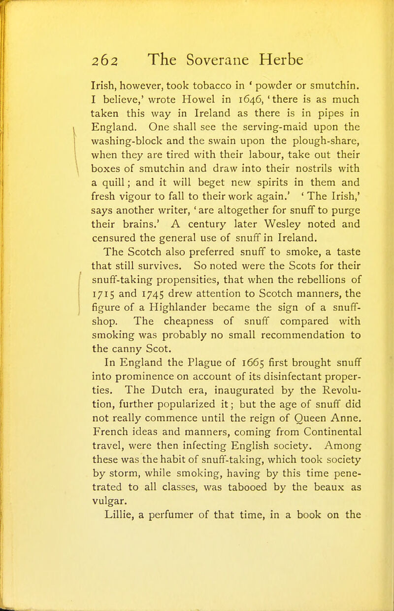 Irish, however, took tobacco in * powder or smutchin. I believe,' wrote Howel in 1646, 'there is as much taken this way in Ireland as there is in pipes in England. One shall see the serving-maid upon the washing-block and the swain upon the plough-share, when they are tired with their labour, take out their boxes of smutchin and draw into their nostrils with a quill; and it will beget new spirits in them and fresh vigour to fall to their work again.' ' The Irish,' says another writer, * are altogether for snuff to purge their brains.' A century later Wesley noted and censured the general use of snuff in Ireland. The Scotch also preferred snuff to smoke, a taste that still survives. So noted were the Scots for their snuff-taking propensities, that when the rebellions of 1715 and 1745 drew attention to Scotch manners, the figure of a Highlander became the sign of a snuff- shop. The cheapness of snuff compared with smoking was probably no small recommendation to the canny Scot. In England the Plague of 1665 first brought snuff into prominence on account of its disinfectant proper- ties. The Dutch era, inaugurated by the Revolu- tion, further popularized it; but the age of snuff did not really commence until the reign of Queen Anne. French ideas and manners, coming from Continental travel, were then infecting English society. Among these was the habit of snuff-taking, which took society by storm, while smoking, having by this time pene- trated to all classes, was tabooed by the beaux as vulgar. Lillie, a perfumer of that time, in a book on the