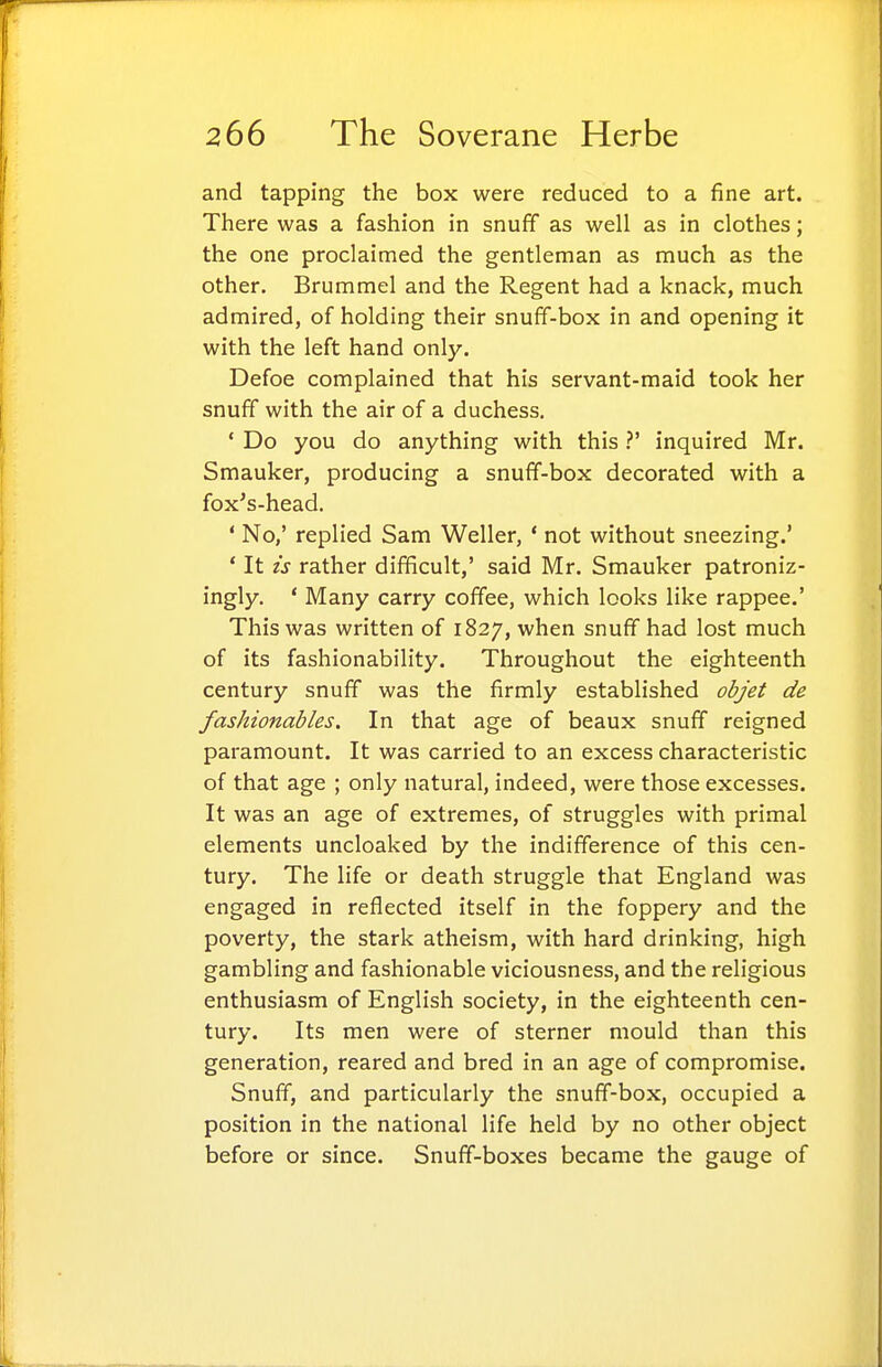 and tapping the box were reduced to a fine art. There was a fashion in snuff as well as in clothes; the one proclaimed the gentleman as much as the other. Brummel and the Regent had a knack, much admired, of holding their snuff-box in and opening it with the left hand only. Defoe complained that his servant-maid took her snuff with the air of a duchess, ' Do you do anything with this ?' inquired Mr. Smauker, producing a snuff-box decorated with a fox's-head. ' No,' replied Sam Weller, ' not without sneezing.' * It is rather difficult,' said Mr. Smauker patroniz- ingly. ' Many carry coffee, which looks like rappee.' This was written of 1827, when snuff had lost much of its fashionability. Throughout the eighteenth century snuff was the firmly established objet de fashionables. In that age of beaux snuff reigned paramount. It was carried to an excess characteristic of that age ; only natural, indeed, were those excesses. It was an age of extremes, of struggles with primal elements uncloaked by the indifference of this cen- tury. The life or death struggle that England was engaged in reflected itself in the foppery and the poverty, the stark atheism, with hard drinking, high gambling and fashionable viciousness, and the religious enthusiasm of English society, in the eighteenth cen- tury. Its men were of sterner mould than this generation, reared and bred in an age of compromise. Snuff, and particularly the snuff-box, occupied a position in the national life held by no other object before or since. Snuff-boxes became the gauge of