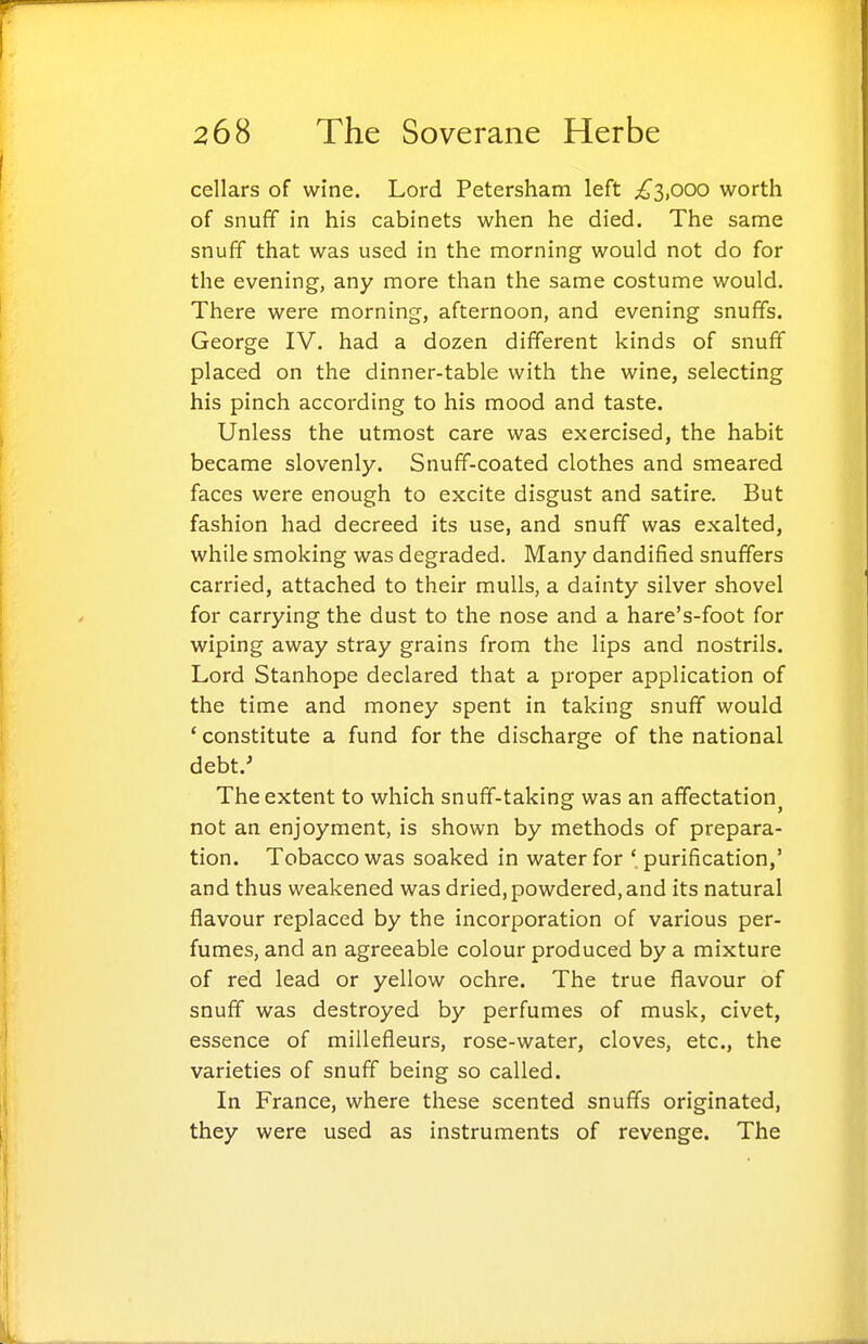 cellars of wine. Lord Petersham left i^3,ooo worth of snuff in his cabinets when he died. The same snuff that was used in the morning would not do for the evening, any more than the same costume would. There were morning, afternoon, and evening snuffs. George IV. had a dozen different kinds of snuff placed on the dinner-table with the wine, selecting his pinch according to his mood and taste. Unless the utmost care was exercised, the habit became slovenly. Snuff-coated clothes and smeared faces were enough to excite disgust and satire. But fashion had decreed its use, and snuff was exalted, while smoking was degraded. Many dandified snuffers carried, attached to their mulls, a dainty silver shovel for carrying the dust to the nose and a hare's-foot for wiping away stray grains from the lips and nostrils. Lord Stanhope declared that a proper application of the time and money spent in taking snuff would ' constitute a fund for the discharge of the national debt.' The extent to which snuff-taking was an affectation^ not an enjoyment, is shown by methods of prepara- tion. Tobacco was soaked in water for 'purification,' and thus weakened was dried, powdered, and its natural flavour replaced by the incorporation of various per- fumes, and an agreeable colour produced by a mixture of red lead or yellow ochre. The true flavour of snuff was destroyed by perfumes of musk, civet, essence of miilefleurs, rose-water, cloves, etc., the varieties of snuff being so called. In France, where these scented snuffs originated, they were used as instruments of revenge. The