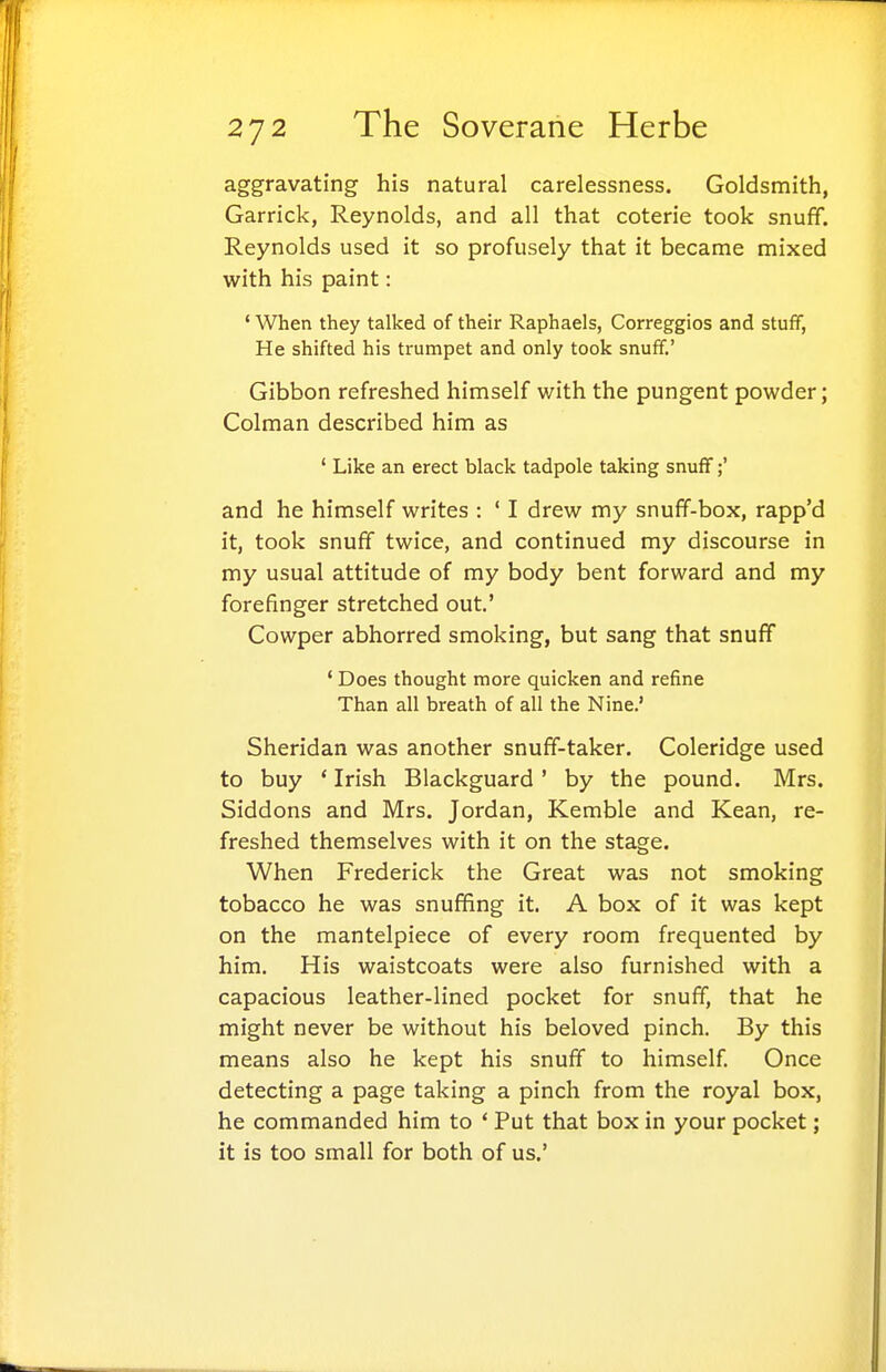 aggravating his natural carelessness. Goldsmith, Garrick, Reynolds, and all that coterie took snuff. Reynolds used it so profusely that it became mixed with his paint: ' When they talked of their Raphaels, Correggios and stuff, He shifted his trumpet and only took snuff.' Gibbon refreshed himself with the pungent powder; Colman described him as ' Like an erect black tadpole taking snuff;' and he himself writes : ' I drew my snuff-box, rapp'd it, took snuff twice, and continued my discourse in my usual attitude of my body bent forward and my forefinger stretched out.' Cowper abhorred smoking, but sang that snuff ' Does thought more quicken and refine Than all breath of all the Nine.' Sheridan was another snuff-taker. Coleridge used to buy ' Irish Blackguard' by the pound. Mrs. Siddons and Mrs. Jordan, Kemble and Kean, re- freshed themselves with it on the stage. When Frederick the Great was not smoking tobacco he was snuffing it. A box of it was kept on the mantelpiece of every room frequented by him. His waistcoats were also furnished with a capacious leather-lined pocket for snuff, that he might never be without his beloved pinch. By this means also he kept his snuff to himself Once detecting a page taking a pinch from the royal box, he commanded him to * Put that box in your pocket; it is too small for both of us.'