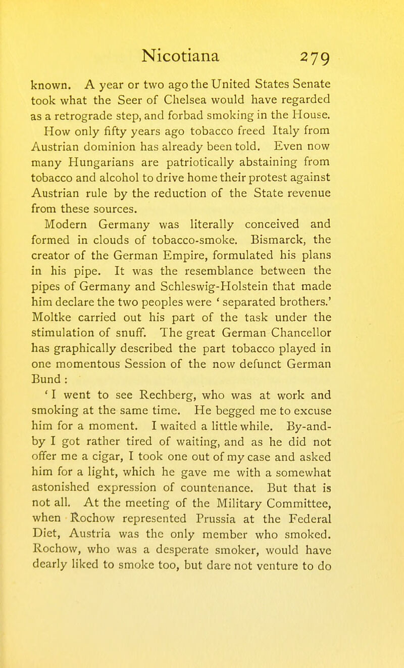 known. A year or two ago the United States Senate took what the Seer of Chelsea would have regarded as a retrograde step, and forbad smoking in the House. How only fifty years ago tobacco freed Italy from Austrian dominion has already been told. Even now many Hungarians are patriotically abstaining from tobacco and alcohol to drive home their protest against Austrian rule by the reduction of the State revenue from these sources. Modern Germany was literally conceived and formed in clouds of tobacco-smoke. Bismarck, the creator of the German Empire, formulated his plans in his pipe. It was the resemblance between the pipes of Germany and Schleswig-Holstein that made him declare the two peoples were ' separated brothers.' Moltke carried out his part of the task under the stimulation of snuff. The great German Chancellor has graphically described the part tobacco played in one momentous Session of the now defunct German Bund : ' I went to see Rechberg, who was at work and smoking at the same time. He begged me to excuse him for a moment. I waited a little while. By-and- by I got rather tired of waiting, and as he did not offer me a cigar, I took one out of my case and asked him for a light, which he gave me with a somewhat astonished expression of countenance. But that is not all. At the meeting of the Military Committee, when Rochow represented Prussia at the Federal Diet, Austria was the only member who smoked. Rochow, who was a desperate smoker, would have dearly liked to smoke too, but dare not venture to do
