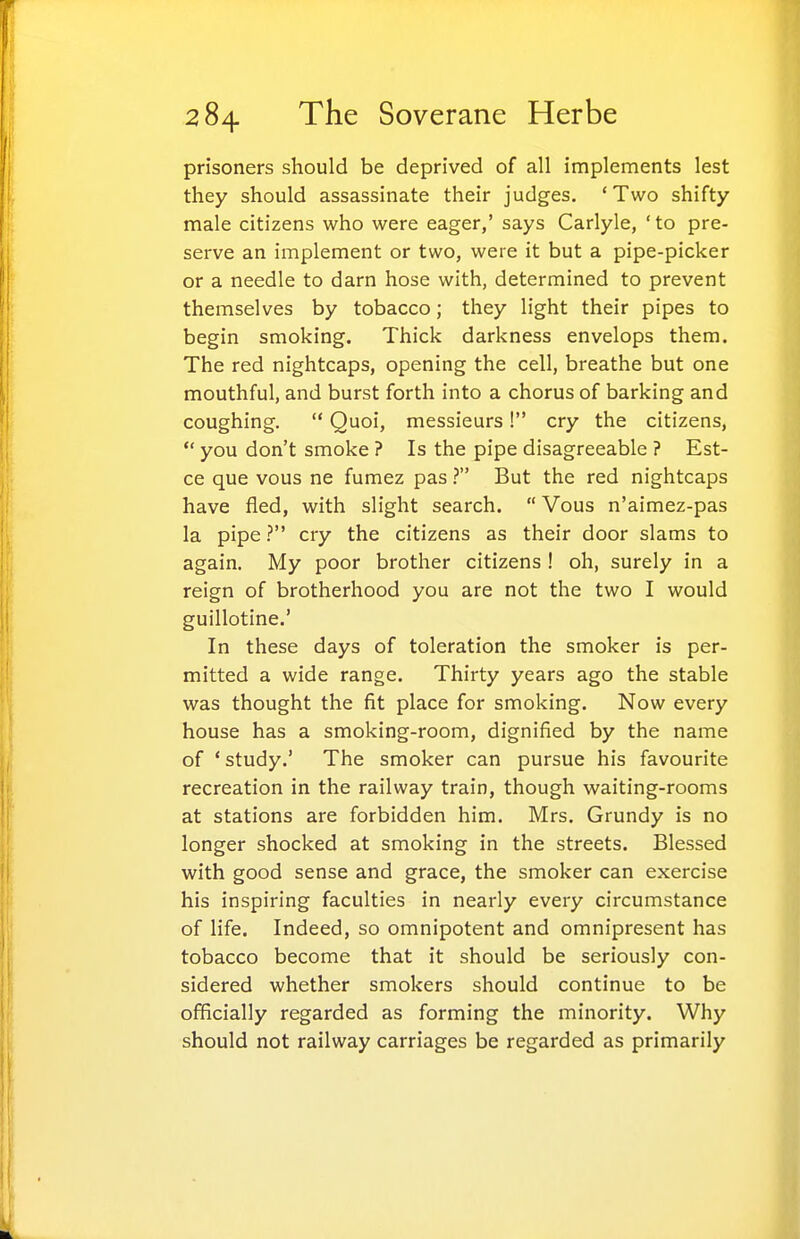 prisoners should be deprived of all implements lest they should assassinate their judges. 'Two shifty male citizens who were eager,' says Carlyle, 'to pre- serve an implement or two, were it but a pipe-picker or a needle to darn hose with, determined to prevent themselves by tobacco; they light their pipes to begin smoking. Thick darkness envelops them. The red nightcaps, opening the cell, breathe but one mouthful, and burst forth into a chorus of barking and coughing.  Quoi, messieurs! cry the citizens, *' you don't smoke ? Is the pipe disagreeable ? Est- ce que vous ne fumez pas ? But the red nightcaps have fled, with slight search.  Vous n'aimez-pas la pipe ? cry the citizens as their door slams to again. My poor brother citizens ! oh, surely in a reign of brotherhood you are not the two I would guillotine.' In these days of toleration the smoker is per- mitted a wide range. Thirty years ago the stable was thought the fit place for smoking. Now every house has a smoking-room, dignified by the name of * study.' The smoker can pursue his favourite recreation in the railway train, though waiting-rooms at stations are forbidden him. Mrs. Grundy is no longer shocked at smoking in the streets. Blessed with good sense and grace, the smoker can exercise his inspiring faculties in nearly every circumstance of life. Indeed, so omnipotent and omnipresent has tobacco become that it should be seriously con- sidered whether smokers should continue to be officially regarded as forming the minority. Why should not railway carriages be regarded as primarily I