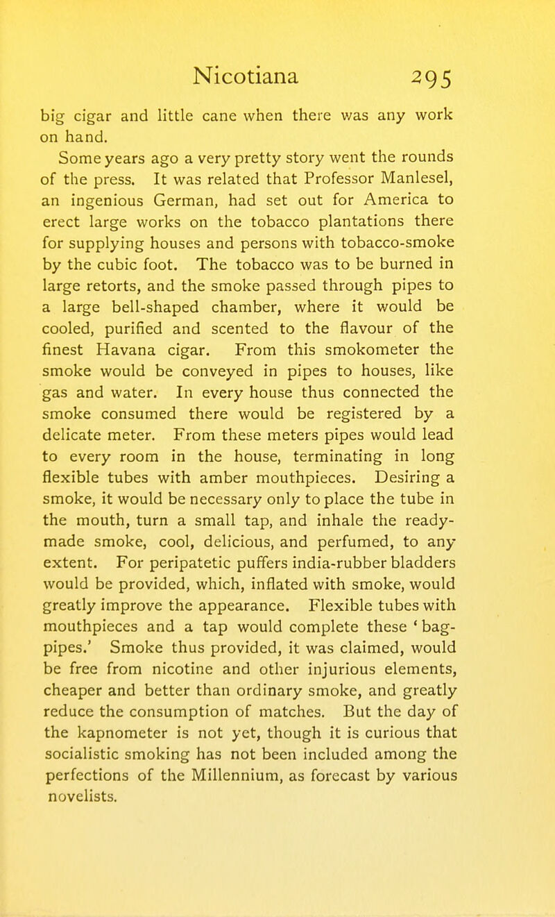 big cigar and little cane when there v/as any work on hand. Some years ago a very pretty story went the rounds of the press. It was related that Professor Manlesel, an ingenious German, had set out for America to erect large works on the tobacco plantations there for supplying houses and persons with tobacco-smoke by the cubic foot. The tobacco was to be burned in large retorts, and the smoke passed through pipes to a large bell-shaped chamber, where it would be cooled, purified and scented to the flavour of the finest Havana cigar. From this smokometer the smoke would be conveyed in pipes to houses, like gas and water. In every house thus connected the smoke consumed there would be registered by a delicate meter. From these meters pipes would lead to every room in the house, terminating in long flexible tubes with amber mouthpieces. Desiring a smoke, it would be necessary only to place the tube in the mouth, turn a small tap, and inhale the ready- made smoke, cool, delicious, and perfumed, to any extent. For peripatetic puffers india-rubber bladders would be provided, which, inflated with smoke, would greatly improve the appearance. Flexible tubes with mouthpieces and a tap would complete these ' bag- pipes.' Smoke thus provided, it was claimed, would be free from nicotine and other injurious elements, cheaper and better than ordinary smoke, and greatly reduce the consumption of matches. But the day of the kapnometer is not yet, though it is curious that socialistic smoking has not been included among the perfections of the Millennium, as forecast by various novelists.