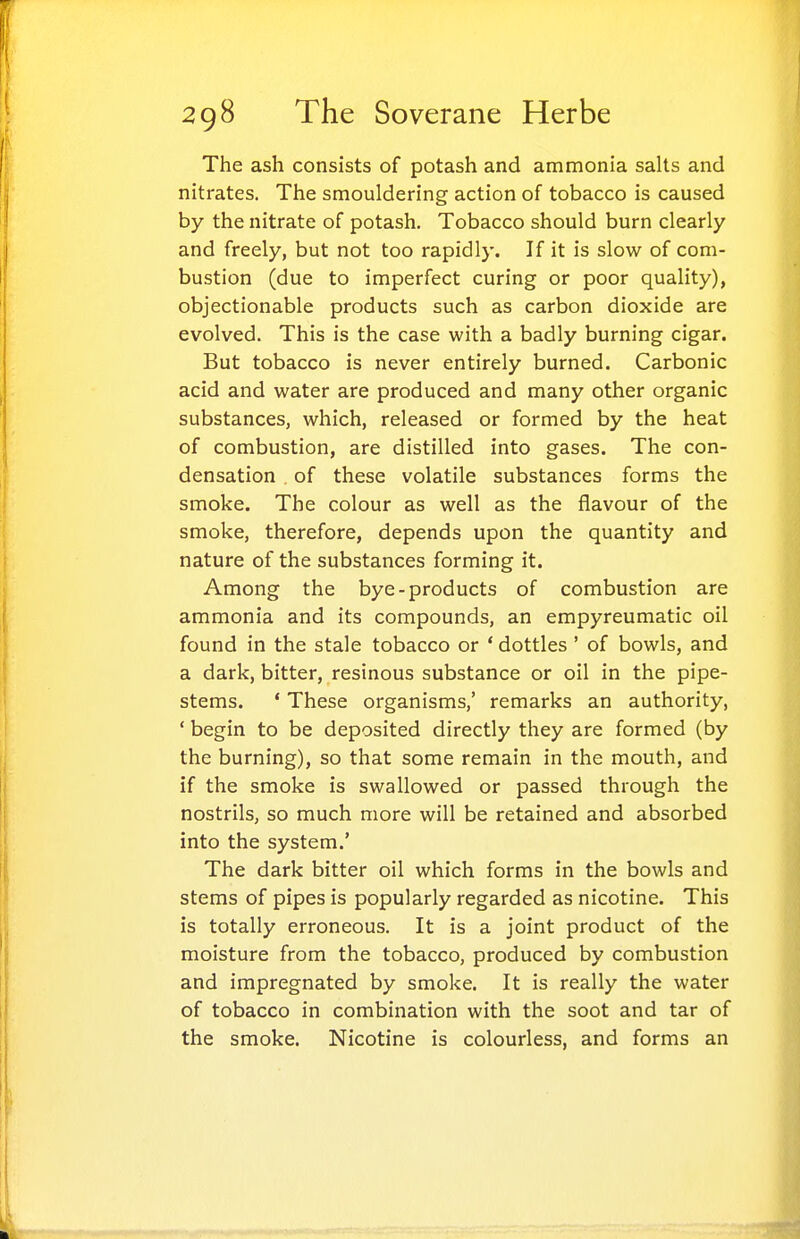 The ash consists of potash and ammonia salts and nitrates. The smouldering action of tobacco is caused by the nitrate of potash. Tobacco should burn clearly and freely, but not too rapidly. If it is slow of com- bustion (due to imperfect curing or poor quality), objectionable products such as carbon dioxide are evolved. This is the case with a badly burning cigar. But tobacco is never entirely burned. Carbonic acid and water are produced and many other organic substances, which, released or formed by the heat of combustion, are distilled into gases. The con- densation of these volatile substances forms the smoke. The colour as well as the flavour of the smoke, therefore, depends upon the quantity and nature of the substances forming it. Among the bye-products of combustion are ammonia and its compounds, an empyreumatic oil found in the stale tobacco or ' dottles ' of bowls, and a dark, bitter, resinous substance or oil in the pipe- stems. ' These organisms,' remarks an authority, ' begin to be deposited directly they are formed (by the burning), so that some remain in the mouth, and if the smoke is swallowed or passed through the nostrils, so much more will be retained and absorbed into the system.' The dark bitter oil which forms in the bowls and stems of pipes is popularly regarded as nicotine. This is totally erroneous. It is a joint product of the moisture from the tobacco, produced by combustion and impregnated by smoke. It is really the water of tobacco in combination with the soot and tar of the smoke. Nicotine is colourless, and forms an Hg 111 »i m