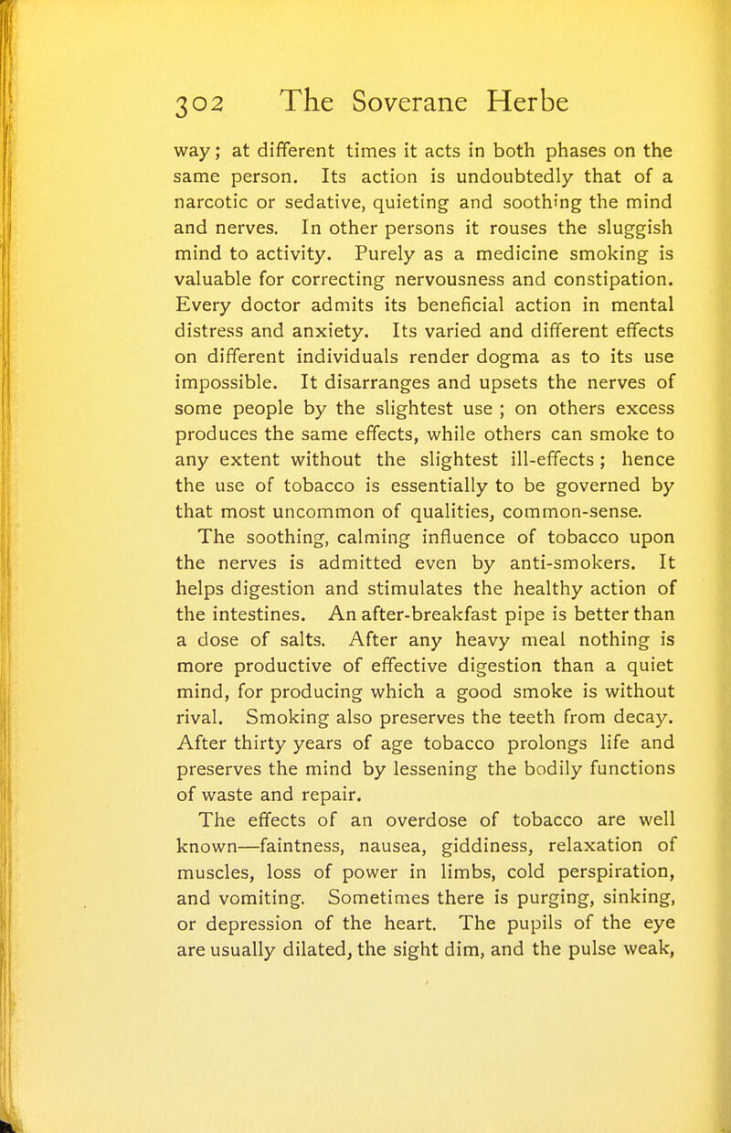 way; at different times it acts in both phases on the same person. Its action is undoubtedly that of a narcotic or sedative, quieting and soothing the mind and nerves. In other persons it rouses the sluggish mind to activity. Purely as a medicine smoking is valuable for correcting nervousness and constipation. Every doctor admits its beneficial action in mental distress and anxiety. Its varied and different effects on different individuals render dogma as to its use impossible. It disarranges and upsets the nerves of some people by the slightest use ; on others excess produces the same effects, while others can smoke to any extent without the slightest ill-effects ; hence the use of tobacco is essentially to be governed by that most uncommon of qualities, common-sense. The soothing, calming influence of tobacco upon the nerves is admitted even by anti-smokers. It helps digestion and stimulates the healthy action of the intestines. An after-breakfast pipe is better than a dose of salts. After any heavy meal nothing is more productive of effective digestion than a quiet mind, for producing which a good smoke is without rival. Smoking also preserves the teeth from decay. After thirty years of age tobacco prolongs life and preserves the mind by lessening the bodily functions of waste and repair. The effects of an overdose of tobacco are well known—faintness, nausea, giddiness, relaxation of muscles, loss of power in limbs, cold perspiration, and vomiting. Sometimes there is purging, sinking, or depression of the heart. The pupils of the eye are usually dilated, the sight dim, and the pulse weak.