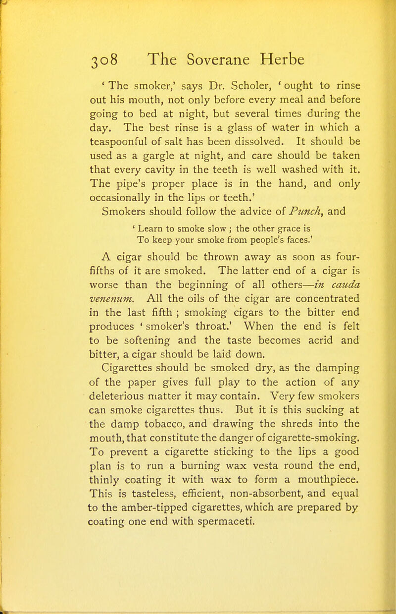 ' The smoker,' says Dr. Scholer, * ought to rinse out his mouth, not only before every meal and before going to bed at night, but several times during the day. The best rinse is a glass of water in which a teaspoonful of salt has been dissolved. It should be used as a gargle at night, and care should be taken that every cavity in the teeth is well washed with it. The pipe's proper place is in the hand, and only occasionally in the lips or teeth.' Smokers should follow the advice of Punchy and ' Learn to smoke slow ; the other grace is To keep your smoke from people's faces.' A cigar should be thrown away as soon as four- fifths of it are smoked. The latter end of a cigar is worse than the beginning of all others—in cauda venenum. All the oils of the cigar are concentrated in the last fifth ; smoking cigars to the bitter end produces * smoker's throat.' When the end is felt to be softening and the taste becomes acrid and bitter, a cigar should be laid down. Cigarettes should be smoked dry, as the damping of the paper gives full play to the action of any deleterious matter it may contain. Veiy few smokers can smoke cigarettes thus. But it is this sucking at the damp tobacco, and drawing the shreds into the mouth, that constitute the danger of cigarette-smoking. To prevent a cigarette sticking to the lips a good plan is to run a burning wax vesta round the end, thinly coating it with wax to form a mouthpiece. This is tasteless, efficient, non-absorbent, and equal to the amber-tipped cigarettes, which are prepared by coating one end with spermaceti.