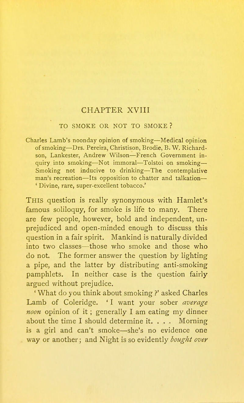 CHAPTER XVIII TO SMOKE OR NOT TO SMOKE ? Charles Lamb's noonday opinion of smoking—Medical opinion of smoking—Drs. Pereira, Christison, Brodie, B. W. Richard- son, Lankester, Andrew Wilson—French Government in- quiry into smoking—Not immoral—Tolstoi on smoking— Sm.oking not inducive to drinking—The contemplative man's recreation—Its opposition to chatter and talkation— ' Divine, rare, super-excellent tobacco.' This question is really synonymous with Hamlet's famous soliloquy, for smoke is life to many. There are few people, however, bold and independent, un- prejudiced and open-minded enough to discuss this question in a fair spirit. Mankind is naturally divided into two classes—those who smoke and those who do not. The former answer the question by lighting a pipe, and the latter by distributing anti-smoking pamphlets. In neither case is the question fairly argued without prejudice. ' What do you think about smoking ?' asked Charles Lamb of Coleridge. ' I want your sober average noon opinion of it ; generally I am eating my dinner about the time I should determine it. . . . Morning is a girl and can't smoke—she's no evidence one way or another; and Night is so evidently bought over