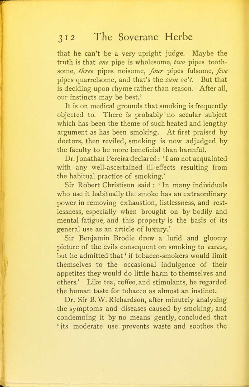 that he can't be a very upright judge. Maybe the truth is that one pipe is wholesome, two pipes tooth- some, three pipes noisome, four pipes fulsome, five pipes quarrelsome, and that's the sum on't. But that is deciding upon rhyme rather than reason. After all, our instincts may be best.' It is on medical grounds that smoking is frequently objected to. There is probably no secular subject which has been the theme of such heated and lengthy argument as has been smoking. At first praised by doctors, then reviled, smoking is now adjudged by the faculty to be more beneficial than harmful. Dr. Jonathan Pereira declared: ' I am not acquainted with any well-ascertained ill-effects resulting from the habitual practice of smoking.' Sir Robert Christison said : ' In many individuals who use it habitually the smoke has an extraordinary power in removing exhaustion, listlessness, and rest- lessness, especially when brought on by bodily and mental fatigue, and this property is the basis of its general use as an article of luxury.' Sir Benjamin Brodie drew a lurid and gloomy picture of the evils consequent on smoking to excess, but he admitted that' if tobacco-smokers would limit themselves to the occasional indulgence of their appetites they would do little harm to themselves and others.' Like tea, coffee, and stimulants, he regarded the human taste for tobacco as almost an instinct. Dr. Sir B. W. Richardson, after minutely analyzing the symptoms and diseases caused by smoking, and condemning it by no means gently, concluded that ' its moderate use prevents waste and soothes the