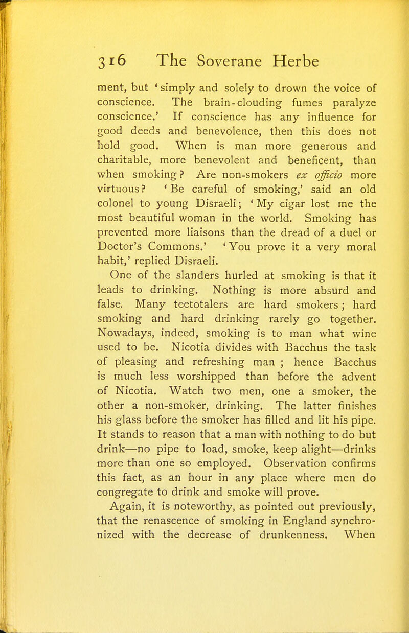 ment, but * simply and solely to drown the voice of conscience. The brain-clouding fumes paralyze conscience.' If conscience has any influence for good deeds and benevolence, then this does not hold good. When is man more generous and charitable, more benevolent and beneficent, than when smoking ? Are non-smokers ex officio more virtuous? * Be careful of smoking,' said an old colonel to young Disraeli; ' My cigar lost me the most beautiful woman in the world. Smoking has prevented more liaisons than the dread of a duel or Doctor's Commons.' ' You prove it a very moral habit,' replied Disraeli. One of the slanders hurled at smoking is that it leads to drinking. Nothing is more absurd and false. Many teetotalers are hard smokers; hard smoking and hard drinking rarely go together. Nowadays, indeed, smoking is to man what wine used to be. Nicotia divides with Bacchus the task of pleasing and refreshing man ; hence Bacchus is much less worshipped than before the advent of Nicotia. Watch two men, one a smoker, the other a non-smoker, drinking. The latter finishes his glass before the smoker has filled and lit his pipe. It stands to reason that a man with nothing to do but drink—no pipe to load, smoke, keep alight—drinks more than one so employed. Observation confirms this fact, as an hour in any place where men do congregate to drink and smoke will prove. Again, it is noteworthy, as pointed out previously, that the renascence of smoking in England synchro- nized with the decrease of drunkenness. When