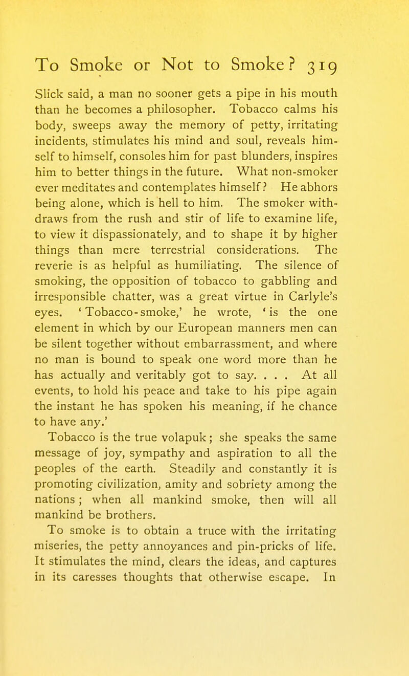 Slick said, a man no sooner gets a pipe in his mouth than he becomes a philosopher. Tobacco calms his body, sweeps away the memory of petty, irritating incidents, stimulates his mind and soul, reveals him- self to himself, consoles him for past blunders, inspires him to better things in the future. What non-smoker ever meditates and contemplates himself? He abhors being alone, which is hell to him. The smoker with- draws from the rush and stir of life to examine life, to view it dispassionately, and to shape it by higher things than mere terrestrial considerations. The reverie is as helpful as humiliating. The silence of smoking, the opposition of tobacco to gabbling and irresponsible chatter, was a great virtue in Carlyle's eyes. ' Tobacco-smoke,' he wrote, 'is the one element in which by our European manners men can be silent together without embarrassment, and where no man is bound to speak one word more than he has actually and veritably got to say. ... At all events, to hold his peace and take to his pipe again the instant he has spoken his meaning, if he chance to have any.' Tobacco is the true volapuk; she speaks the same message of joy, sympathy and aspiration to all the peoples of the earth. Steadily and constantly it is promoting civilization, amity and sobriety among the nations; when all mankind smoke, then will all mankind be brothers. To smoke is to obtain a truce with the irritating miseries, the petty annoyances and pin-pricks of life. It stimulates the mind, clears the ideas, and captures in its caresses thoughts that otherwise escape. In