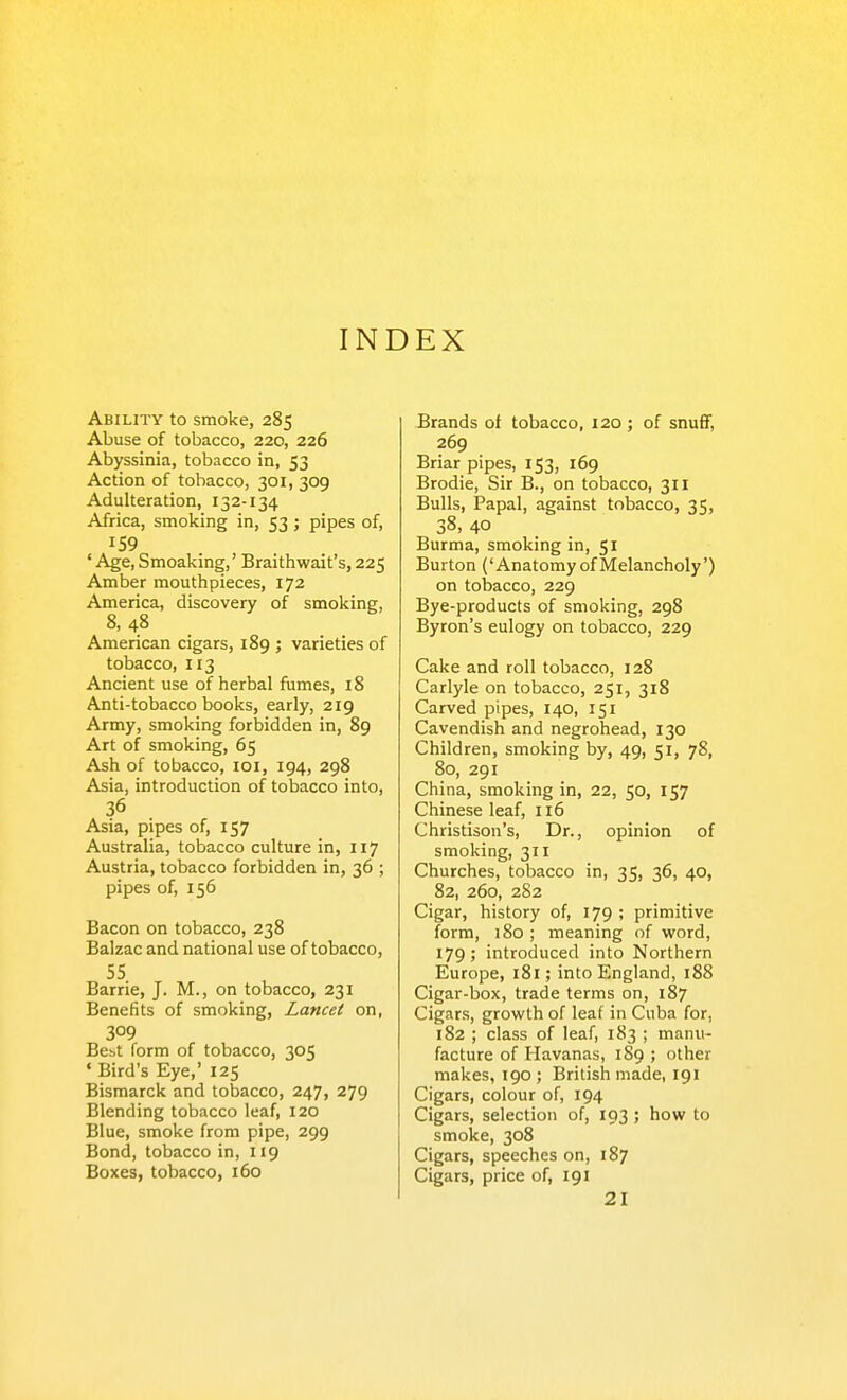 INDEX Ability to smoke, 285 Abuse of tobacco, 220, 226 Abyssinia, tobacco in, 53 Action of tobacco, 301, 309 Adulteration, 132-134 Africa, smoking in, 53 ; pipes of, 159 * Age, Smoaking,' Braithwait's, 225 Amber mouthpieces, 172 America, discovery of smoking, 8, 48 American cigars, 189 ; varieties of tobacco, 113 Ancient use of herbal fiimes, 18 Anti-tobacco books, early, 219 Army, smoking forbidden in, 89 Art of smoking, 65 Ash of tobacco, loi, 194, 298 Asia, introduction of tobacco into, 36 Asia, pipes of, 157 Australia, tobacco culture in, 117 Austria, tobacco forbidden in, 36 ; pipes of, 156 Bacon on tobacco, 238 Balzac and national use of tobacco, 55 Barrie, J. M., on tobacco, 231 Benefits of smoking, Lancet on, 309 Bcbt form of tobacco, 305 • Bird's Eye,' 125 Bismarck and tobacco, 247, 279 Blending tobacco leaf, 120 Blue, smoke from pipe, 299 Bond, tobacco in, 119 Boxes, tobacco, 160 Brands of tobacco, 120 ; of snuflF, 269 Briar pipes, 153, 169 Brodie, Sir B., on tobacco, 311 Bulls, Papal, against tobacco, 35, 38, 40 Burma, smoking in, 51 Burton ('Anatomy of Melancholy') on tobacco, 229 Bye-products of smoking, 298 Byron's eulogy on tobacco, 229 Cake and roll tobacco, 128 Carlyle on tobacco, 251, 318 Carved pipes, 140, 151 Cavendish and negrohead, 130 Children, smoking by, 49, 51, 78, 80, 291 China, smoking in, 22, 50, 157 Chinese leaf, II6 Christison's, Dr., opinion of smoking, 311 Churches, tobacco in, 35, 36, 40, 82, 260, 282 Cigar, history of, 179 ; primitive form, 180; meaning of word, 179; introduced into Northern Europe, 181; into England, 188 Cigar-box, trade terms on, 187 Cigars, growth of leaf in Cuba for, 182 ; class of leaf, 183 ; manu- facture of Havanas, 189 ; other makes, 190 ; British made, 191 Cigars, colour of, 194 Cigars, selection of, 193 ; how to smoke, 308 Cigars, speeches on, 187 Cigars, price of, 191 21