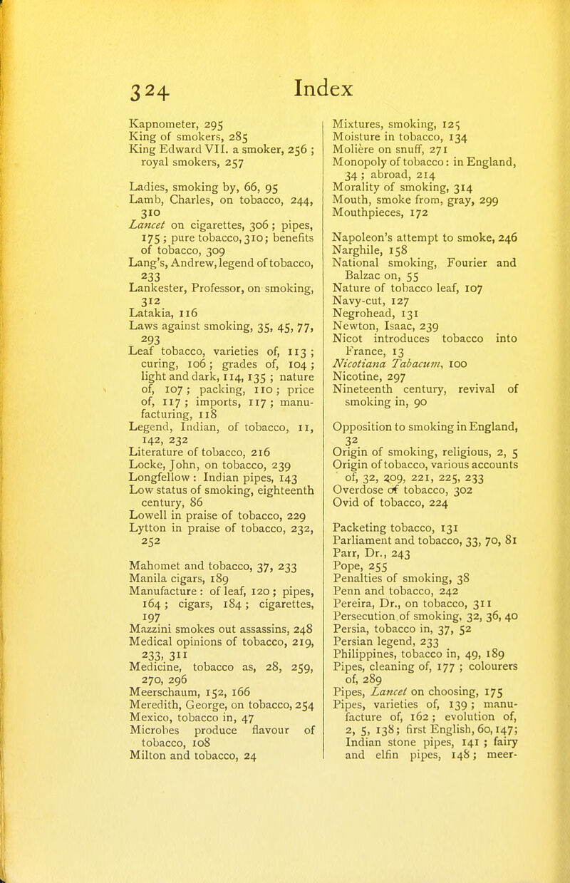 Kapnometer, 295 King of smokers, 285 King Edward VII. a smoker, 256 ; royal smokers, 257 Ladies, smoking by, 66, 95 Lamb, Charles, on tobacco, 244, 310 Laruet on cigarettes, 306 ; pipes, 175; pure tobacco,310; benefits of tobacco, 309 Lang's, Andrew, legend of tobacco, 233 Lankester, Professor, on smoking, 312 Latakia, 116 Laws against smoking, 35, 45, 77, 293 Leaf tobacco, varieties of, 113 ; curing, 106; grades of, 104 ; light and dark, 114, 135 ; nature of, 107; packing, no; price of, 117; imports, 117; manu- facturing, 118 Legend, Indian, of tobacco, 11, 142, 232 Literature of tobacco, 216 Locke, John, on tobacco, 239 Longfellow : Indian pipes, 143 Low status of smoking, eighteenth century, 86 Lowell in praise of tobacco, 229 Lytton in praise of tobacco, 232, 252 Mahomet and tobacco, 37, 233 Manila cigars, 189 Manufacture : of leaf, 120 ; pipes, 164; cigars, 184; cigarettes, 197 Mazzini smokes out assassins, 248 Medical opinions of tobacco, 219, 233,. 311 Medicine, tobacco as, 28, 259, 270, 296 Meerschaum, 152, 166 Meredith, George, on tobacco, 254 Mexico, tobacco in, 47 Microbes produce flavour of tobacco, 108 Milton and tobacco, 24 Mixtures, smoking, 12^ Moisture in tobacco, 134 Moliere on snuff, 271 Monopoly of tobacco: in England, 34 ; abroad, 214 Morality of smoking, 314 Mouth, smoke from, gray, 299 Mouthpieces, 172 Napoleon's attempt to smoke, 246 Narghile, 158 National smoking, Fourier and Balzac on, 55 Nature of tobacco leaf, 107 Navy-cut, 127 Negrohead, 131 Newton, Isaac, 239 Nicot introduces tobacco into France, 13 Nicotiana Tabacum, 100 Nicotine, 297 Nineteenth century, revival of smoking in, 90 Opposition to smoking in England, 32 Origin of smoking, religious, 2, 5 Origin of tobacco, various accounts of, 32, zpg, 221, 225, 233 Overdose of tobacco, 302 Ovid of tobacco, 224 Packeting tobacco, 131 Parliament and tobacco, 33, 70, 81 Parr, Dr., 243 Pope, 255 Penalties of smoking, 38 Penn and tobacco, 242 Pereira, Dr., on tobacco, 311 Persecution of smoking, 32, 36, 40 Persia, tobacco in, 37, 52 Persian legend, 233 Philippines, tobacco in, 49, 189 Pipes, cleaning of, 177 ; colourers of, 289 Pipes, Lancet on choosing, 175 Pipes, varieties of, 139; manu- facture of, 162; evolution of, 2, S, 138; first English, 60,147; Indian stone pipes, 141 ; fairy and elfin pipes, 148; meer-