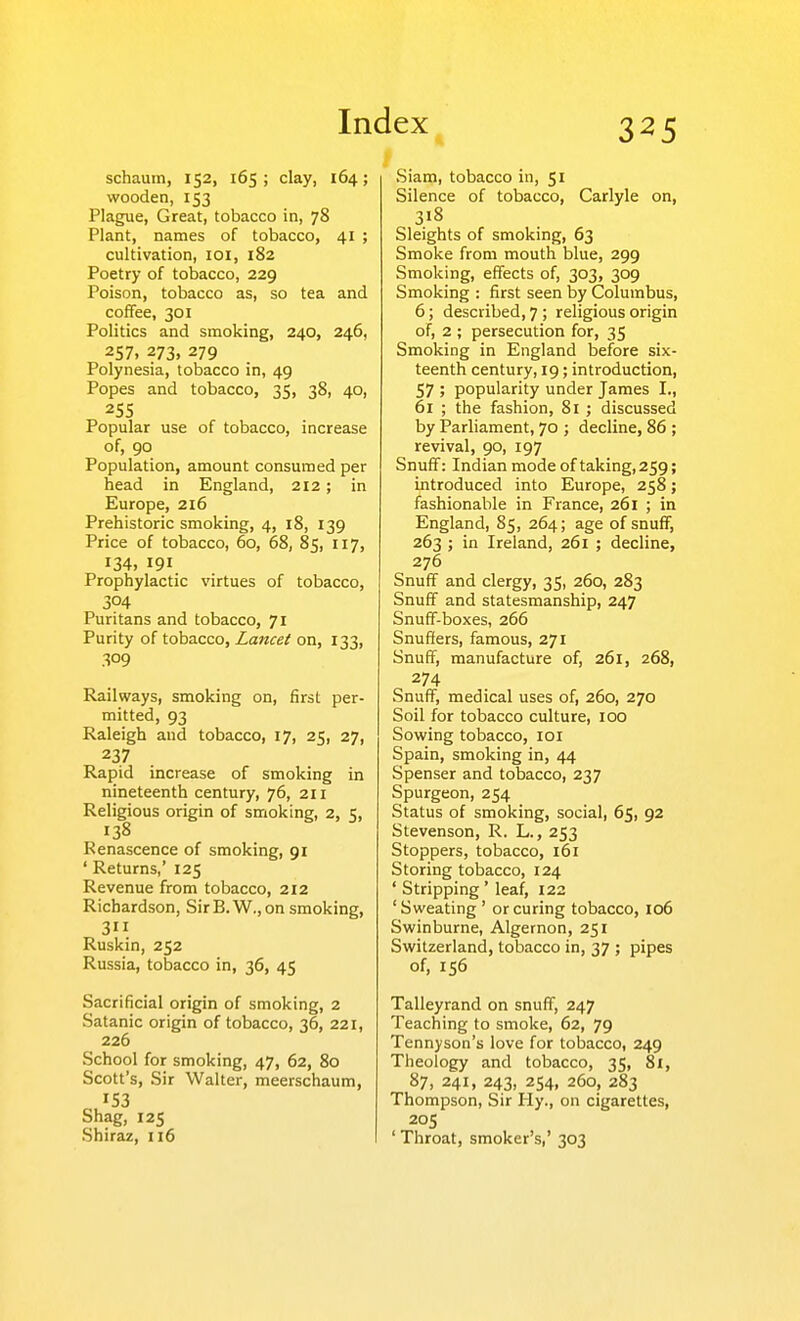 schaum, 152, 165; clay, 164; wooden, 153 Plague, Great, tobacco in, 78 Plant, names of tobacco, 41 ; cultivation, loi, 182 Poetry of tobacco, 229 Poison, tobacco as, so tea and coffee, 301 Politics and smoking, 240, 246, 257. 273. 279 Polynesia, tobacco in, 49 Popes and tobacco, 35, 38, 40, 255 Popular use of tobacco, increase of, 90 Population, amount consumed per head in England, 212 ; in Europe, 216 Prehistoric smoking, 4, 18, 139 Price of tobacco, 60, 68, 85, 117, 134, 191 Prophylactic virtues of tobacco, 304 Puritans and tobacco, 71 Purity of tobacco, Lancet on, 133, 309 Railways, smoking on, first per- mitted, 93 Raleigh and tobacco, 17, 25, 27, 237 Rapid increase of smoking in nineteenth century, 76, 211 Religious origin of smoking, 2, 5, 138 Renascence of smoking, 91 ' Returns,' 125 Revenue from tobacco, 212 Richardson, SirB.W.,on smoking, 3 Ruskin, 252 Russia, tobacco in, 36, 45 Sacrificial origin of smoking, 2 Satanic origin of tobacco, 36, 221, 226 School for smoking, 47, 62, 80 Scott's, Sir Walter, meerschaum, 153 Shag, 125 Shiraz, 116 Siam, tobacco in, 51 Silence of tobacco, Carlyle on, 318 Sleights of smoking, 63 Smoke from mouth blue, 299 Smoking, effects of, 303, 309 Smoking : first seen by Columbus, 6; described, 7; religious origin of, 2 ; persecution for, 35 Smoking in England before six- teenth century, 19; introduction, 57 ; popularity under James I., 61 ; the fashion, 81 ; discussed by Parliament, 70 ; decline, 86 ; revival, 90, 197 Snuff: Indian mode of taking, 259; introduced into Europe, 258; fashionable in France, 261 ; in England, 85, 264; age of snufiF, 263 ; in Ireland, 261 ; decline, 276 Snuff and clergy, 35, 260, 283 Snuff and statesmanship, 247 Snuff-boxes, 266 Snuffers, famous, 271 Snuff, manufacture of, 261, 268, 274 Snuff, medical uses of, 260, 270 Soil for tobacco culture, 100 Sowing tobacco, loi Spain, smoking in, 44 Spenser and tobacco, 237 Spurgeon, 254 Status of smoking, social, 65, 92 Stevenson, R. L., 253 Stoppers, tobacco, 161 Storing tobacco, 124 ' Stripping ' leaf, 122 'Sweating ' or curing tobacco, 106 Swinburne, Algernon, 251 Switzerland, tobacco in, 37 ; pipes of, 156 Talleyrand on snuff, 247 Teaching to smoke, 62, 79 Tennyson's love for tobacco, 249 Theology and tobacco, 35, 81, 87, 241, 243, 254, 260, 283 Thompson, Sir Hy., on cigarettes, 205 ' Throat, smoker's,' 303