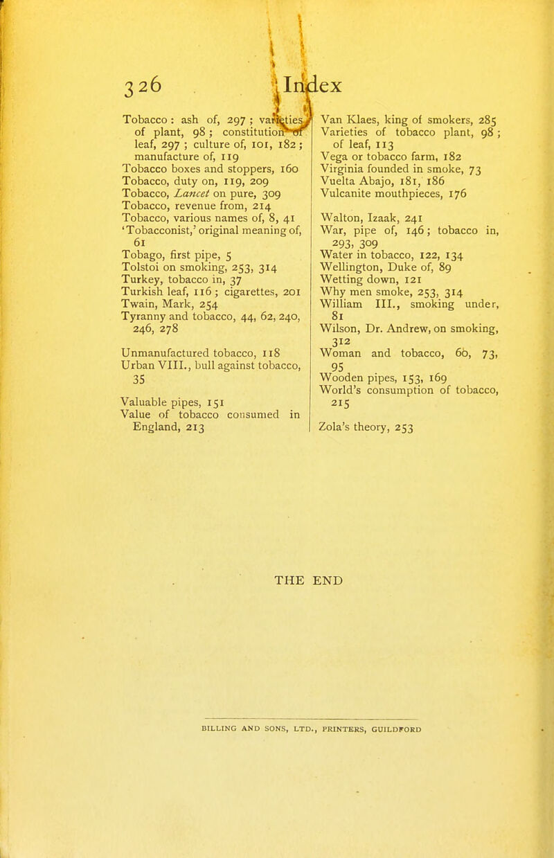 Tobacco: ash of, 297 ; vawfeties. of plant, 98; constitutioiNtjf leaf, 297 ; culture of, loi, 182; manufacture of, 119 Tobacco boxes and stoppers, 160 Tobacco, duty on, 119, 209 Tobacco, Lancet on pure, 309 Tobacco, revenue from, 214 Tobacco, various names of, 8, 41 'Tobacconist,' original meaning of, 61 Tobago, first pipe, 5 Tolstoi on smoking, 253, 314 Turkey, tobacco in, 37 Turkish leaf, 116; cigarettes, 201 Twain, Mark, 254 Tyranny and tobacco, 44, 62, 240, 246, 278 Unmanufactured tobacco, 118 Urban VIII., bull against tobacco, 35 Valuable pipes, 151 Value of tobacco consumed in England, 213 ex Van Klaes, king of smokers, 285 Varieties of tobacco plant, 98 ; of leaf, 113 Vega or tobacco farm, 182 Virginia founded in smoke, 73 Vuelta Abajo, 181, 186 Vulcanite mouthpieces, 176 Walton, Izaak, 241 War, pipe of, 146; tobacco in, 293. 309 Water in tobacco, 122, 134 WeUington, Duke of, 89 Wetting down, 121 Why men smoke, 253, 314 William III., smoking under, 81 Wilson, Dr. Andrew, on smoking, 312 Woman and tobacco, 6b, 73, 95 Wooden pipes, 153, 169 World's consumption of tobacco, 215 Zola's theory, 253 THE END BILLING AND SONS, LTD., PRINTERS, GUILDFORD