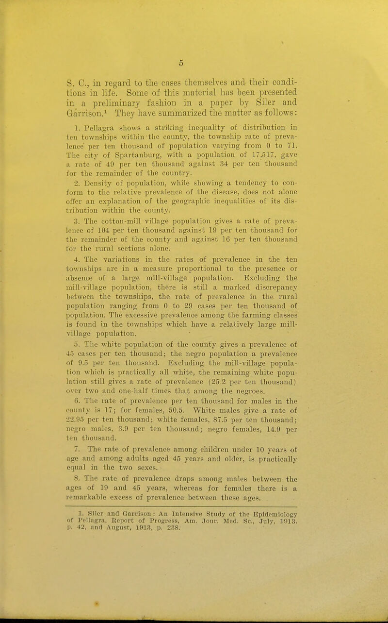 6 S. C, in regard to the cases themselves and their condi- tions in life. Some of this material has been presented in a preliminary fashion in a paper by Siler and Gairrison.^ They have summarized the matter as follows: 1. Pellagra sliows a striking inequality of distribution in ten townships within the county, the township rate of preva- lence' per ten thousand of population varying from 0 to 71. The city of Spartanburg, with a jjopulation of 17,517, gave a rate of 49 per ten thousand against 34 per ten thousand for the remainder of the country. 2. Density of jjopulation, while showing a tendency to con- form to the relative prevalence of the disease, does not alone offer an explanation of the geographic inequalities of its dis- tribution within the county. 3. The cotton-mill village population gives a rate of preva- lence of 104 per ten thousand against 19 per ten thousand for the remainder of the county and against 16 per ten thousand for the rural sections alone. 4. The variations in the rates of prevalence in the ten townships are in a measiu'e proportional to the presence or absence of a large mill-village population. Excluding the mill-village population, there is still a marked discrepancy between the townships, the rate of prevalence in the rural piopulation ranging from 0 to 29 cases per ten thousand of population. The excessive prevalence among the farming classes is found in the townships which have a relatively large mill- village population. 5. The white population of the county gives a prevalence of 4-5 cases per ten thousand; the negro population a prevalence of 9..5 per ten thousand. Excluding the mill-village popula- tion which is practically all white, the remaining white popu- lation still gives a rate of prevalence (25 2 per ten thousand) over two and one-half times that among the negroes. 6. The rate of prevalence per ten thousand for males in the county is 17; for females, 50.5. White males give a rate of 22.95 per ten thousand; white females, 87.5 per ten thousand; negro males, 3.9 per ton thousand; negro females, 14.9 per ten thousand. 7. The rate of prevalence among children under 10 years of age and among adults aged 45 years and older, is practically equal in the two sexes. 8. The rate of prevalence drops among males between the ages of 19 and 45 years, whereas for females there is a remarkable excess of prevalence between these ages. 1. Siler and Garrison : An Intensive Study of the Epidemiology of IVlIagra, Uoport of Progress, Am. .Tonr. Mod. Sc., .Tiily, 1013. p. 42, and August, 1913, p. 2.38.