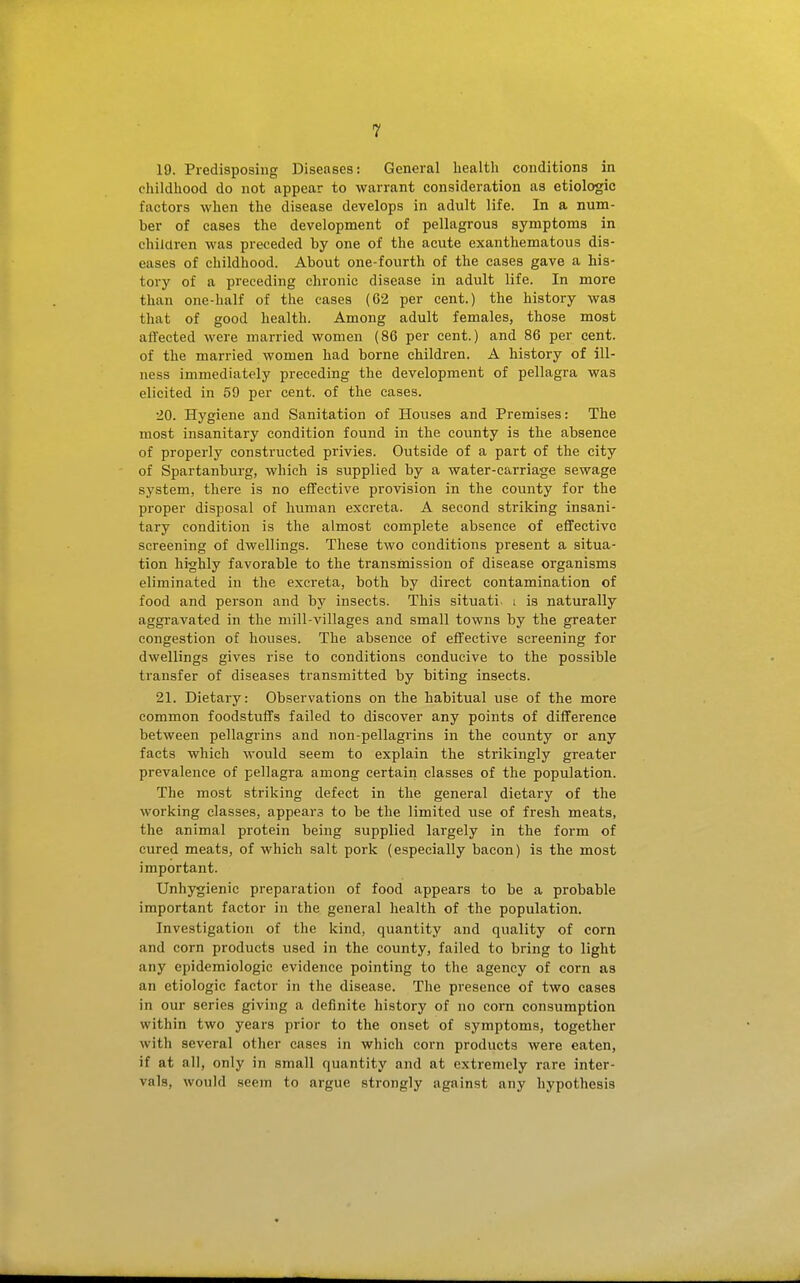 19. Predisposing Diseases: General healtli conditions in childhood do not appear to warrant consideration as etiologic factors when the disease develops in adult life. In a num- ber of cases the development of pellagrous symptoms in children was preceded by one of the acute exanthematous dis- eases of childhood. About one-fourth of the cases gave a his- tory of a preceding chronic disease in adult life. In more than one-half of the cases (62 per cent.) the history was that of good health. Among adult females, those most affected were married women (86 per cent.) and 86 per cent, of the married women had borne children. A history of ill- ness immediately preceding the development of pellagra was elicited in 59 per cent, of the cases. 20. Hygiene and Sanitation of Houses and Premises: The most insanitary condition found in the county is the absence of properly constructed privies. Outside of a part of the city of Spartanburg, which is supplied by a water-carriage sewage system, there is no effective provision in the county for the proper disposal of human excreta. A second striking insani- tary condition is the almost complete absence of effective screening of dwellings. These two conditions present a situa- tion highly favorable to the transmission of disease organisms eliminated in the excreta, both by direct contamination of food and person and by insects. This situati. i is naturally aggravated in the mill-villages and small towns by the greater congestion of houses. The absence of effective screening for dwellings gives rise to conditions conducive to the possible transfer of diseases transmitted by biting insects. 21. Dietary: Observations on the habitual use of the more common foodstuffs failed to discover any points of difference between pellagrins and non-pellagrins in the county or any facts which would seem to explain the strikingly greater prevalence of pellagra among certain classes of the population. The most striking defect in the general dietary of the working classes, appears to be the limited use of fresh meats, the animal protein being supplied largely in the form of cured meats, of which salt pork (especially bacon) is the most important. Unhygienic preparation of food appears to be a probable important factor in the general health of the population. Investigation of the kind, quantity and quality of corn and corn products used in the county, failed to bring to light any epidemiologic evidence pointing to the agency of corn as an etiologic factor in the disease. The presence of two cases in our series giving a definite history of no corn consumption within two years prior to the onset of symptoms, together with several other cases in which corn products were eaten, if at all, only in small quantity and at extremely rare inter- vals, would seem to argue strongly against any hypothesis