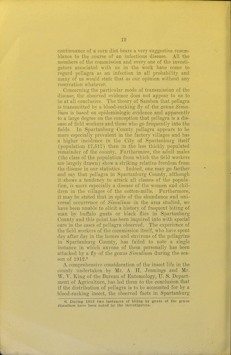 coutimTance of a corn diet bears a very suggestive resein- blance to the course of a^i infectious disease. All the members of the commission and every one of the investi- gators associated with us in the work have come to regard pellagra as an infection in all probability and many of us would state that as our opinion without any reservation whatever. Concerning the particiilar mode of transmission of the disease, the observed evidence does not appear to us to be at all conclusive. The theory of Sambon that pellagra is transmitted by a blood-sucking fly of the genus 8imu- lium is based on epidemiologic evidence and apparently to a large degree on the conception that pellagra is a dis- ease of field workers and those who go frequently into the fields. In Spartanburg County pellagra appears to be more especially prevalent in the factory villages and has a higher incidence in the City of Spartanburg itself (population 17.517) than in the less thickly populated remainder of the county. Furthermore, the adult males (the class of the population from which the field workers are largely drawn) show a striking relative freedom from the disease in our statistics. Indeed, one may go farther and say that pellagra in Spartanburg County, although it shows a tendency to attack all classes of the popula- tion, is more especially a disease of the women and chil- dren in the villages of the cotton-mills. Furthermore, it may be stated that in spite of the abundance and uni- versal occurrence of Simulium in the area studied, we have been unable to elicit a history of frequent biting of man by buffalo gnats or black flies in Spartanburg County and this point has been inquired into with special care in the cases of pellagra observed. The experience of the field workers of the commission itself, who have spent day after day in the homes and environs of the pellagrins in Spartanburg County, has failed to note a single instance in which anyone of them personally has been attacked by a fly of the genus Simulium during the sea- son of 1912.° A comprehensive consideration of the insect life in the county undertaken by Mr. A. H. Jennings and Mr. W. V. King of the Bureau of Entomology, U. S. Depart- ment of Agriculture, has led them to the conclusion that if the distribution of pellagra is to be accounted for by a blood-sucking insect, the observed facts in Spartanburg 6. During 1913 two Instances of biting by gnats of the genus Simuliiini have been noted by the investigators.