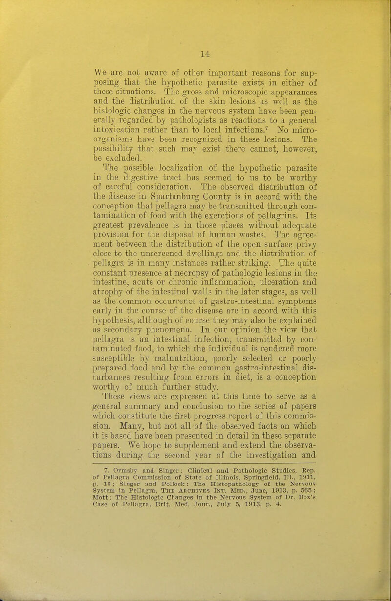 We are not aware of other important reasons for sup- posing that the hypothetic parasite exists in either of these situations. The gross and microscopic appearances and the distribution of the skin lesions as well as the histologic changes in the nervous system have been gen- erally regarded by pathologists as reactions to a general intoxication rather than to local infections.'' No micro- organisms have been recognized in these lesions. The possibility that such may exist there cannot, however, be excluded. The possible localization of the hypothetic parasite in the digestive tract has seemed to us to be worthy of careful consideration. The observed distribution of the disease in Spartanburg County is in accord with the conception that pellagra may be transmitted through con- tamination of food with the excretions of pellagrins. Its greatest prevalence is in those places without adequate provision for the disposal of human wastes. The agree- ment between the distribution of the open surface privy close to the unscreened dwellings and the distribution of pellagra is in many instances rather striking. The quite constant presence at necropsy of pathologic lesions in the intestine, acute or chronic inflammation, ulceration and atrophy of the intestinal walls in the later stages, as well as the common occurrence of gastro-intestinal symptoms early in the course of the disease are in accord with this hypothesis, although of course they may also be explained as secondary phenomena. In our opinion the view that pellagra is an intestinal infection, transmitted by con- taminated food, to which the individual is rendered more susceptible by malnutrition, poorly selected or poorly prepared food and by the common gastro-intestinal dis- turbances resulting from errors in diet, is a conception worthy of much further study. These views are expressed at this time to serve as a general summary and conclusion to the series of papers which constitute the first progress report of this commis- sion. Many, but not all of the observed facts on which it is based have been presented in detail in these separate papers. We hope to supplement and extend the observa- tions during the second year of the investigation and 7. Ormsby and Singer: Clinical and Pathologic Studies, Rep. of Tellagra Commission of State of Illinois, Springfield, 111., 1911, p. 16; Singer and Pollock: The Histopathology of the Nervous System in Pellagra, The Archives Int. Med., June, 1913, p. 565 ; Mott: The Histologic Changes in the Nervous System of Dr. Box's Case of Pellagra, Brit. Med. Jour., July 5, 1913, p. 4.