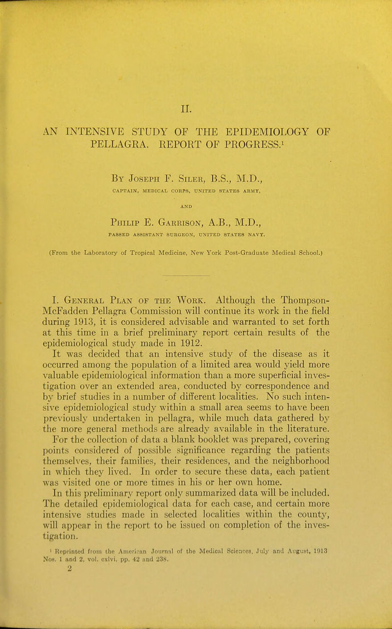 II. AN INTENSIVE STUDY OF THE EPIDEMIOLOGY OF PELLAGRA. REPORT OF PROGRESS.^ By Joseph F. Siler, B.S., M.D., CAPTAIN, MEDICAL COHPS, UNITED STATES ARMT, AND Philip E. Garrison, A.B., M.D., PASSED ASSISTANT SURGEON, UNITED STATES NAVY. (From the Laboratory of Tropical Medicine, New York Post-Graduate Medical School.) I. General Plan of the Work. Although the Thompson- McFadden Pellagra Commission will continue its work in the field during 1913, it is considered advisable and warranted to set forth at this time in a brief preliminary report certain results of the epidemiological study made in 1912. It was decided that an intensive study of the disease as it occurred among the population of a limited area would yield more valuable epidemiological information than a more superficial inves- tigation over an extended area, conducted by correspondence and by brief studies in a number of different localities. No such inten- sive epidemiological study within a small area seems to have been previously undertaken in pellagra, while much data gathered by the more general methods are already available in the literature. For the collection of data a blank booklet was prepared, covering points considered of possible significance regarding the patients themselves, their families, their residences, and the neighborhood in which they lived. In order to secure these data, each patient was visited one or more times in his or her own home. In this preliminary report only summarized data will be included. The detailed epidemiological data for each case, and certain more intensive studies made in selected localities within the county, will appear in the report to be issued on completion of the inves- tigation. ' Reprinted from the Amerir'an .lourniil of the Medical Sciences, July and .\iigust, 1013 Noa. 1 and 2, vol. oxlvi, pp. 42 and 238. 2