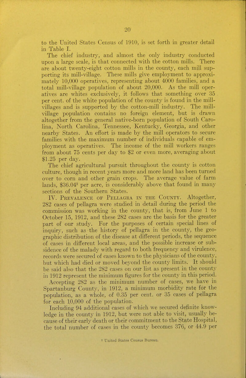 to the United States Census of 1910, is set forth in greater detail in Table I. The chief industry, and almost the only industry conducted upon a large scale, is that connected with the cotton mills. There are about twenty-eight cotton mills in the county, each mill sup- porting its mill-village. These mills give employment to approxi- mately 10,000 operatives, representing about 4000 families, and a total mill-village population of about 20,000. As the mill oper- atives are whites exclusively, it follows that something over 35 per cent, of the white population of the county is found in the mill- villages and is supported by the cotton-mill industry. The mill- village population contains no foreign element, but is drawn altogether from the general native-born population of South Caro- lina, North Carolina, Tennessee, Kentucky, Georgia, and other nearby States. An effort is made by the mill operators to secure families with the maximum number of individuals capable of em- ployment as operatives. The income of the mill workers ranges from about 75 cents per day to $2 or even more, averaging about $1.25 per day. The chief agricultural pursuit throughout the county is cotton culture, though in recent years more and more land has been turned over to corn and other grain crops. The average value of farm lands, $36.04^ per acre, is considerably above that found in many sections of the Southern States. IV. Prevalence of Pellagra in the County. Altogether, 282 cases of pellagra were studied in detail during the period the commission was working in the county, that is, from June 1 to October 15, 1912, and these 282 cases are the basis for the greater part of our study. For the purposes of certain special lines of inquiry, such as the history of pellagra in the county, the geo- graphic distribution of the disease at difPerent periods, the sequence of cases in different local areas, and the possible increase or sub- sidence of the malady with regard to both frequency and virulence, records were secured of cases known to the physicians of the county, but which had died or moved beyond the county limits. It should be said also that the 282 cases on our list as present in the county in 1912 represent the minimum figures for the county in this period. Accepting 282 as the minimum number of cases, we have in Spartanburg County, in 1912, a minimum morbidity rate for the population, as a whole, of 0.35 per cent, or 35 cases of pellagra for each 10,000 of the population. Including 94 additional cases of which we secured definite know- ledge in the county in 1912, but were not able to visit, usually be- cause of their early death or their commitment to the State Hospital, the total number of cases in the county becomes 376, or 44.9 per 2 Uuited States Census Bureau.